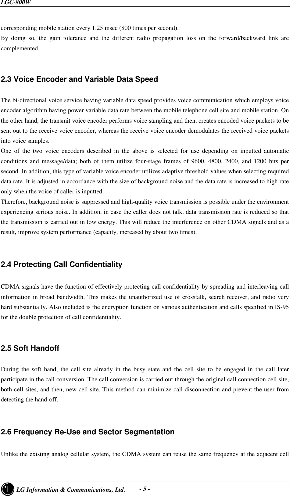 LGC-800W     LG Information &amp; Communications, Ltd. - 5 -corresponding mobile station every 1.25 msec (800 times per second).By doing so, the gain tolerance and the different radio propagation loss on the forward/backward link arecomplemented.2.3 Voice Encoder and Variable Data SpeedThe bi-directional voice service having variable data speed provides voice communication which employs voiceencoder algorithm having power variable data rate between the mobile telephone cell site and mobile station. Onthe other hand, the transmit voice encoder performs voice sampling and then, creates encoded voice packets to besent out to the receive voice encoder, whereas the receive voice encoder demodulates the received voice packetsinto voice samples.One of the two voice encoders described in the above is selected for use depending on inputted automaticconditions and message/data; both of them utilize four-stage frames of 9600, 4800, 2400, and 1200 bits persecond. In addition, this type of variable voice encoder utilizes adaptive threshold values when selecting requireddata rate. It is adjusted in accordance with the size of background noise and the data rate is increased to high rateonly when the voice of caller is inputted.Therefore, background noise is suppressed and high-quality voice transmission is possible under the environmentexperiencing serious noise. In addition, in case the caller does not talk, data transmission rate is reduced so thatthe transmission is carried out in low energy. This will reduce the interference on other CDMA signals and as aresult, improve system performance (capacity, increased by about two times).2.4 Protecting Call ConfidentialityCDMA signals have the function of effectively protecting call confidentiality by spreading and interleaving callinformation in broad bandwidth. This makes the unauthorized use of crosstalk, search receiver, and radio veryhard substantially. Also included is the encryption function on various authentication and calls specified in IS-95for the double protection of call confidentiality.2.5 Soft HandoffDuring the soft hand, the cell site already in the busy state and the cell site to be engaged in the call laterparticipate in the call conversion. The call conversion is carried out through the original call connection cell site,both cell sites, and then, new cell site. This method can minimize call disconnection and prevent the user fromdetecting the hand-off.2.6 Frequency Re-Use and Sector SegmentationUnlike the existing analog cellular system, the CDMA system can reuse the same frequency at the adjacent cell