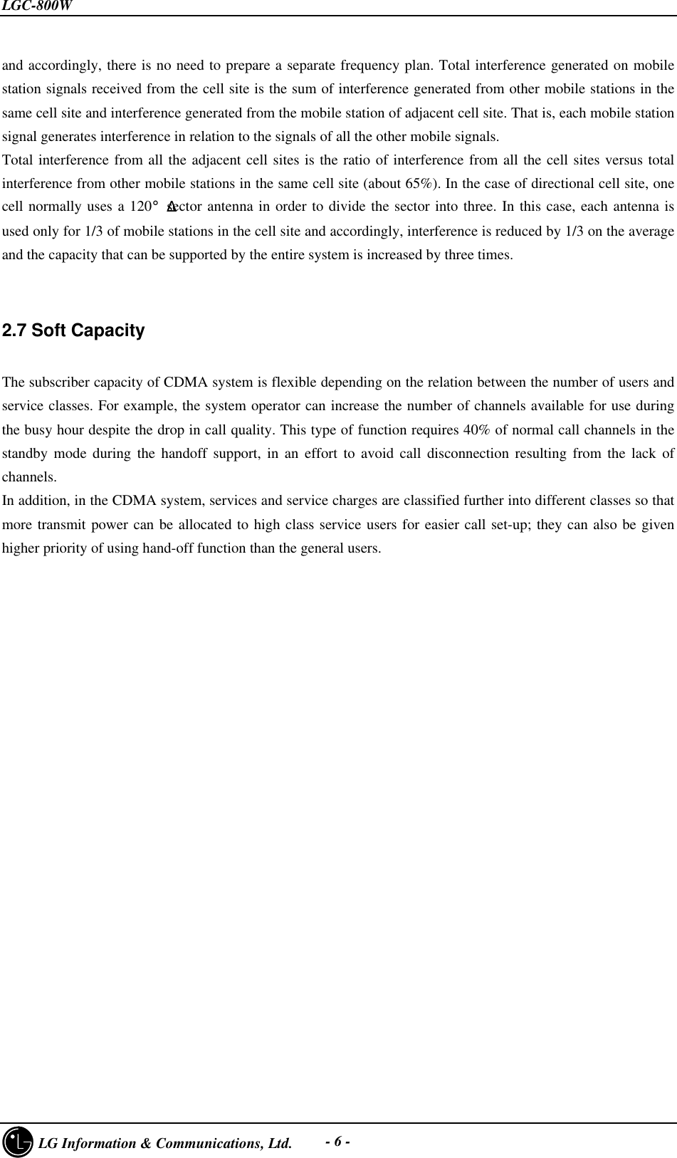 LGC-800W     LG Information &amp; Communications, Ltd. - 6 -and accordingly, there is no need to prepare a separate frequency plan. Total interference generated on mobilestation signals received from the cell site is the sum of interference generated from other mobile stations in thesame cell site and interference generated from the mobile station of adjacent cell site. That is, each mobile stationsignal generates interference in relation to the signals of all the other mobile signals.Total interference from all the adjacent cell sites is the ratio of interference from all the cell sites versus totalinterference from other mobile stations in the same cell site (about 65%). In the case of directional cell site, onecell normally uses a 120¡Æsector antenna in order to divide the sector into three. In this case, each antenna isused only for 1/3 of mobile stations in the cell site and accordingly, interference is reduced by 1/3 on the averageand the capacity that can be supported by the entire system is increased by three times.2.7 Soft CapacityThe subscriber capacity of CDMA system is flexible depending on the relation between the number of users andservice classes. For example, the system operator can increase the number of channels available for use duringthe busy hour despite the drop in call quality. This type of function requires 40% of normal call channels in thestandby mode during the handoff support, in an effort to avoid call disconnection resulting from the lack ofchannels.In addition, in the CDMA system, services and service charges are classified further into different classes so thatmore transmit power can be allocated to high class service users for easier call set-up; they can also be givenhigher priority of using hand-off function than the general users.