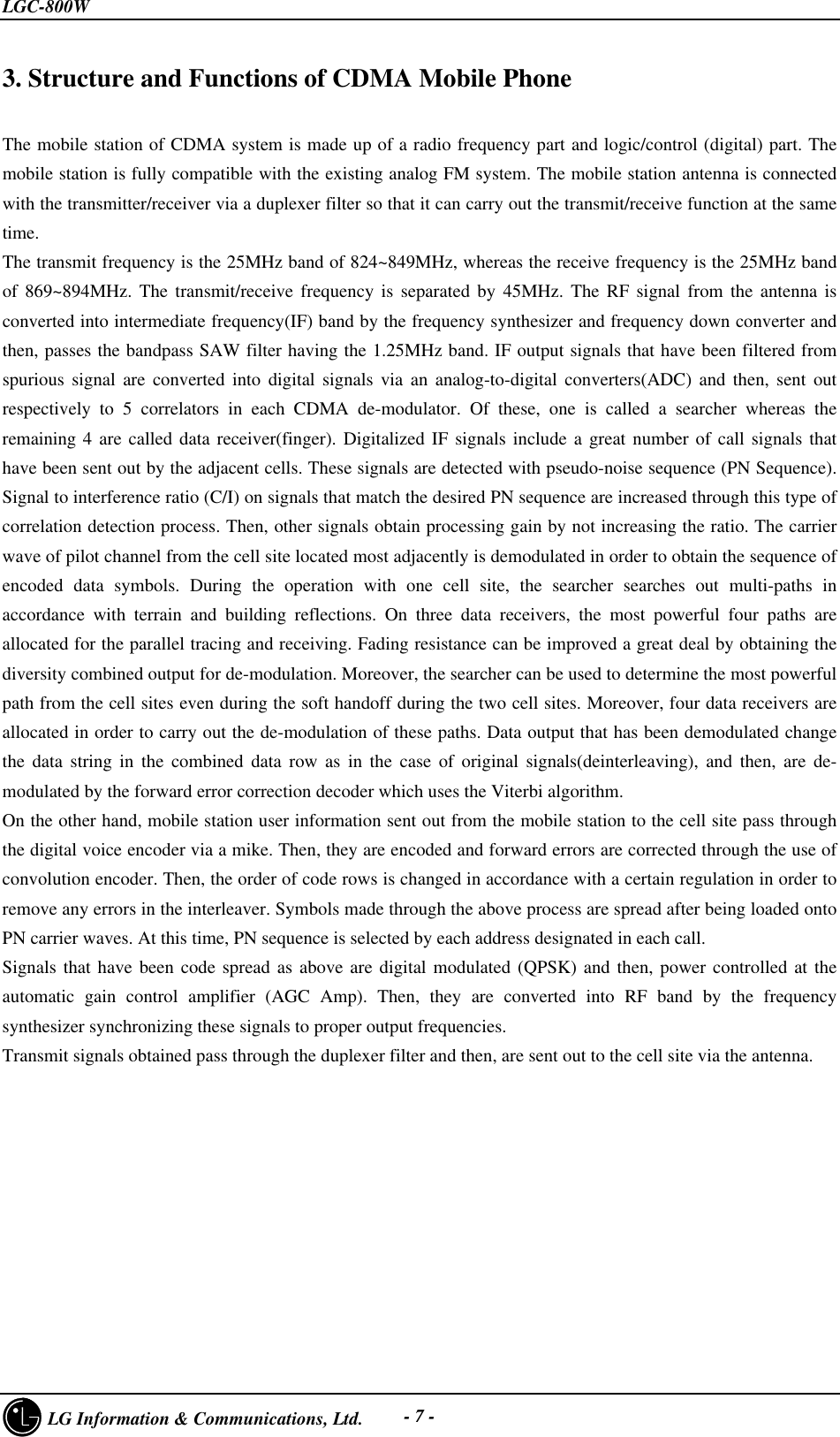 LGC-800W     LG Information &amp; Communications, Ltd. - 7 -3. Structure and Functions of CDMA Mobile PhoneThe mobile station of CDMA system is made up of a radio frequency part and logic/control (digital) part. Themobile station is fully compatible with the existing analog FM system. The mobile station antenna is connectedwith the transmitter/receiver via a duplexer filter so that it can carry out the transmit/receive function at the sametime.The transmit frequency is the 25MHz band of 824~849MHz, whereas the receive frequency is the 25MHz bandof 869~894MHz. The transmit/receive frequency is separated by 45MHz. The RF signal from the antenna isconverted into intermediate frequency(IF) band by the frequency synthesizer and frequency down converter andthen, passes the bandpass SAW filter having the 1.25MHz band. IF output signals that have been filtered fromspurious signal are converted into digital signals via an analog-to-digital converters(ADC) and then, sent outrespectively to 5 correlators in each CDMA de-modulator. Of these, one is called a searcher whereas theremaining 4 are called data receiver(finger). Digitalized IF signals include a great number of call signals thathave been sent out by the adjacent cells. These signals are detected with pseudo-noise sequence (PN Sequence).Signal to interference ratio (C/I) on signals that match the desired PN sequence are increased through this type ofcorrelation detection process. Then, other signals obtain processing gain by not increasing the ratio. The carrierwave of pilot channel from the cell site located most adjacently is demodulated in order to obtain the sequence ofencoded data symbols. During the operation with one cell site, the searcher searches out multi-paths inaccordance with terrain and building reflections. On three data receivers, the most powerful four paths areallocated for the parallel tracing and receiving. Fading resistance can be improved a great deal by obtaining thediversity combined output for de-modulation. Moreover, the searcher can be used to determine the most powerfulpath from the cell sites even during the soft handoff during the two cell sites. Moreover, four data receivers areallocated in order to carry out the de-modulation of these paths. Data output that has been demodulated changethe data string in the combined data row as in the case of original signals(deinterleaving), and then, are de-modulated by the forward error correction decoder which uses the Viterbi algorithm.On the other hand, mobile station user information sent out from the mobile station to the cell site pass throughthe digital voice encoder via a mike. Then, they are encoded and forward errors are corrected through the use ofconvolution encoder. Then, the order of code rows is changed in accordance with a certain regulation in order toremove any errors in the interleaver. Symbols made through the above process are spread after being loaded ontoPN carrier waves. At this time, PN sequence is selected by each address designated in each call.Signals that have been code spread as above are digital modulated (QPSK) and then, power controlled at theautomatic gain control amplifier (AGC Amp). Then, they are converted into RF band by the frequencysynthesizer synchronizing these signals to proper output frequencies.Transmit signals obtained pass through the duplexer filter and then, are sent out to the cell site via the antenna.