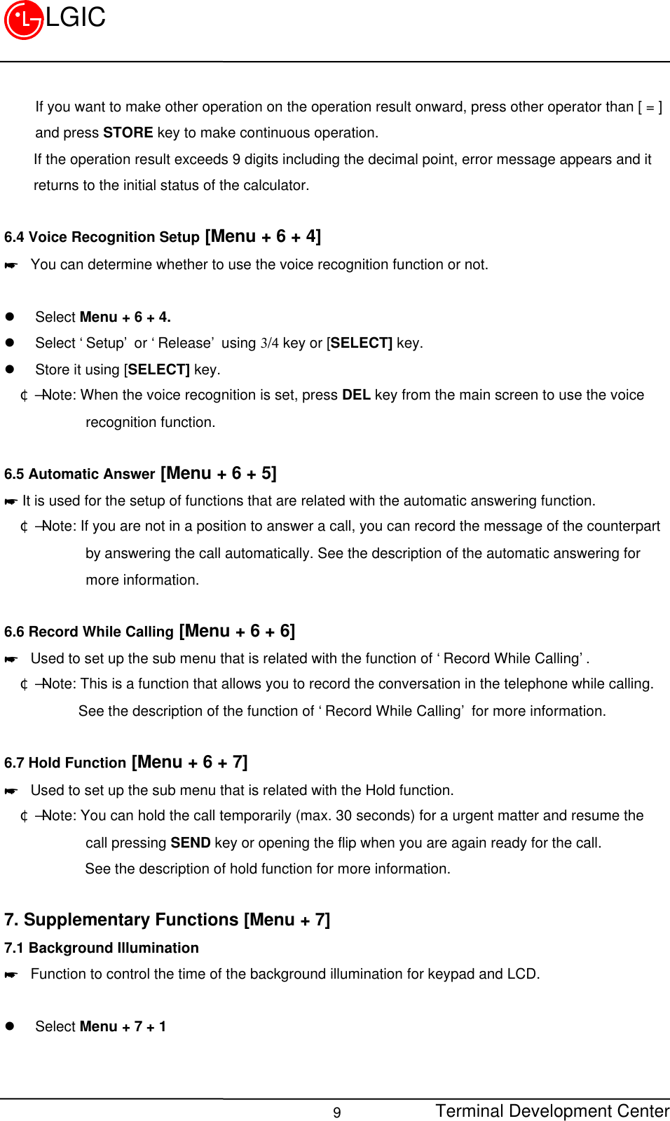 Terminal Development Center9LGICIf you want to make other operation on the operation result onward, press other operator than [ = ]and press STORE key to make continuous operation.    If the operation result exceeds 9 digits including the decimal point, error message appears and it    returns to the initial status of the calculator.6.4 Voice Recognition Setup [Menu + 6 + 4]* You can determine whether to use the voice recognition function or not.  l Select Menu + 6 + 4.l Select ‘Setup’ or ‘Release’ using 3/4 key or [SELECT] key.l Store it using [SELECT] key.¢Ñ Note: When the voice recognition is set, press DEL key from the main screen to use the voice         recognition function.6.5 Automatic Answer [Menu + 6 + 5]* It is used for the setup of functions that are related with the automatic answering function.¢Ñ Note: If you are not in a position to answer a call, you can record the message of the counterpart         by answering the call automatically. See the description of the automatic answering for         more information.6.6 Record While Calling [Menu + 6 + 6]* Used to set up the sub menu that is related with the function of ‘Record While Calling’.¢Ñ Note: This is a function that allows you to record the conversation in the telephone while calling.        See the description of the function of ‘Record While Calling’ for more information.6.7 Hold Function [Menu + 6 + 7]* Used to set up the sub menu that is related with the Hold function.¢Ñ Note: You can hold the call temporarily (max. 30 seconds) for a urgent matter and resume the         call pressing SEND key or opening the flip when you are again ready for the call.           See the description of hold function for more information.7. Supplementary Functions [Menu + 7]7.1 Background Illumination* Function to control the time of the background illumination for keypad and LCD.l Select Menu + 7 + 1