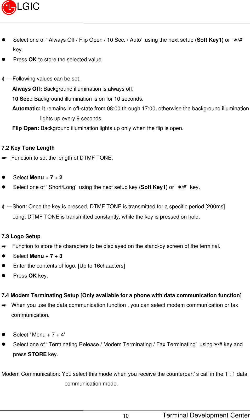 Terminal Development Center10LGICl Select one of ‘Always Off / Flip Open / 10 Sec. / Auto’ using the next setup (Soft Key1) or ‘V/#’key.l Press OK to store the selected value.¢Ñ  Following values can be set.    Always Off: Background illumination is always off.    10 Sec.: Background illumination is on for 10 seconds.    Automatic: It remains in off-state from 08:00 through 17:00, otherwise the background illuminationlights up every 9 seconds.    Flip Open: Background illumination lights up only when the flip is open.7.2 Key Tone Length* Function to set the length of DTMF TONE.l Select Menu + 7 + 2l Select one of ‘Short/Long’ using the next setup key (Soft Key1) or ‘V/#’ key.¢Ñ  Short: Once the key is pressed, DTMF TONE is transmitted for a specific period [200ms]    Long: DTMF TONE is transmitted constantly, while the key is pressed on hold.7.3 Logo Setup*  Function to store the characters to be displayed on the stand-by screen of the terminal.l Select Menu + 7 + 3l Enter the contents of logo. [Up to 16chaacters]l Press OK key.7.4 Modem Terminating Setup [Only available for a phone with data communication function]* When you use the data communication function , you can select modem communication or faxcommunication.l Select ‘Menu + 7 + 4’l Select one of ‘Terminating Release / Modem Terminating / Fax Terminating’ using V/# key andpress STORE key.Modem Communication: You select this mode when you receive the counterpart’s call in the 1 : 1 data                       communication mode.