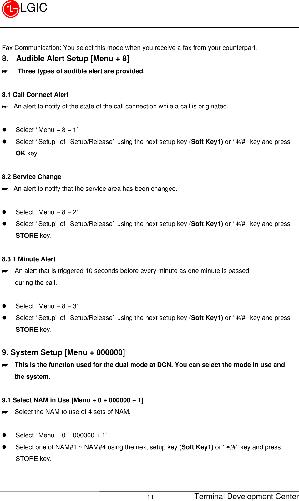 Terminal Development Center11LGICFax Communication: You select this mode when you receive a fax from your counterpart.8.  Audible Alert Setup [Menu + 8]*   Three types of audible alert are provided.8.1 Call Connect Alert* An alert to notify of the state of the call connection while a call is originated.  l Select ‘Menu + 8 + 1’l Select ‘Setup’ of ‘Setup/Release’ using the next setup key (Soft Key1) or ‘V/#’ key and pressOK key.8.2 Service Change* An alert to notify that the service area has been changed.l Select ‘Menu + 8 + 2’l Select ‘Setup’ of ‘Setup/Release’ using the next setup key (Soft Key1) or ‘V/#’ key and pressSTORE key.8.3 1 Minute Alert*  An alert that is triggered 10 seconds before every minute as one minute is passed    during the call.l Select ‘Menu + 8 + 3’l Select ‘Setup’ of ‘Setup/Release’ using the next setup key (Soft Key1) or ‘V/#’ key and pressSTORE key.9. System Setup [Menu + 000000]*  This is the function used for the dual mode at DCN. You can select the mode in use and    the system.9.1 Select NAM in Use [Menu + 0 + 000000 + 1]*  Select the NAM to use of 4 sets of NAM.  l Select ‘Menu + 0 + 000000 + 1’l Select one of NAM#1 ~ NAM#4 using the next setup key (Soft Key1) or ‘V/#’ key and pressSTORE key.