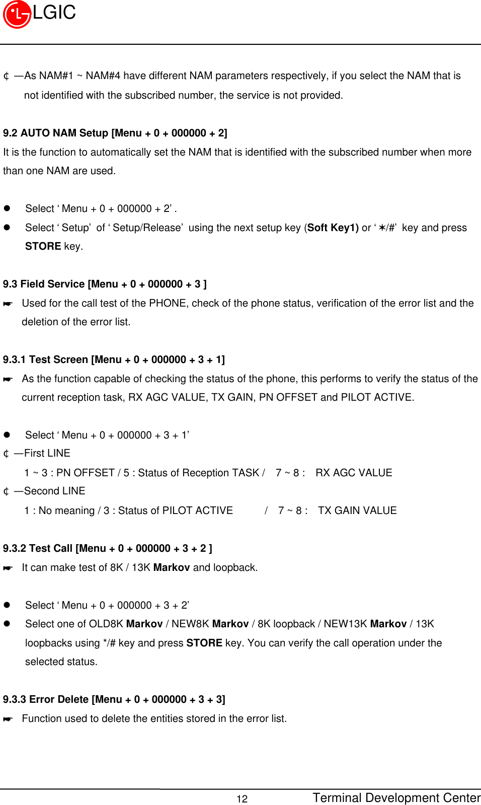 Terminal Development Center12LGIC¢Ñ  As NAM#1 ~ NAM#4 have different NAM parameters respectively, if you select the NAM that is    not identified with the subscribed number, the service is not provided.9.2 AUTO NAM Setup [Menu + 0 + 000000 + 2]It is the function to automatically set the NAM that is identified with the subscribed number when morethan one NAM are used.  l Select ‘Menu + 0 + 000000 + 2’.l Select ‘Setup’ of ‘Setup/Release’ using the next setup key (Soft Key1) or ‘V/#’ key and pressSTORE key.9.3 Field Service [Menu + 0 + 000000 + 3 ]* Used for the call test of the PHONE, check of the phone status, verification of the error list and thedeletion of the error list.  9.3.1 Test Screen [Menu + 0 + 000000 + 3 + 1]* As the function capable of checking the status of the phone, this performs to verify the status of thecurrent reception task, RX AGC VALUE, TX GAIN, PN OFFSET and PILOT ACTIVE.l Select ‘Menu + 0 + 000000 + 3 + 1’¢Ñ  First LINE    1 ~ 3 : PN OFFSET / 5 : Status of Reception TASK /  7 ~ 8 :  RX AGC VALUE¢Ñ  Second LINE    1 : No meaning / 3 : Status of PILOT ACTIVE      /  7 ~ 8 :  TX GAIN VALUE9.3.2 Test Call [Menu + 0 + 000000 + 3 + 2 ]* It can make test of 8K / 13K Markov and loopback.l Select ‘Menu + 0 + 000000 + 3 + 2’l Select one of OLD8K Markov / NEW8K Markov / 8K loopback / NEW13K Markov / 13Kloopbacks using */# key and press STORE key. You can verify the call operation under theselected status.9.3.3 Error Delete [Menu + 0 + 000000 + 3 + 3]* Function used to delete the entities stored in the error list.