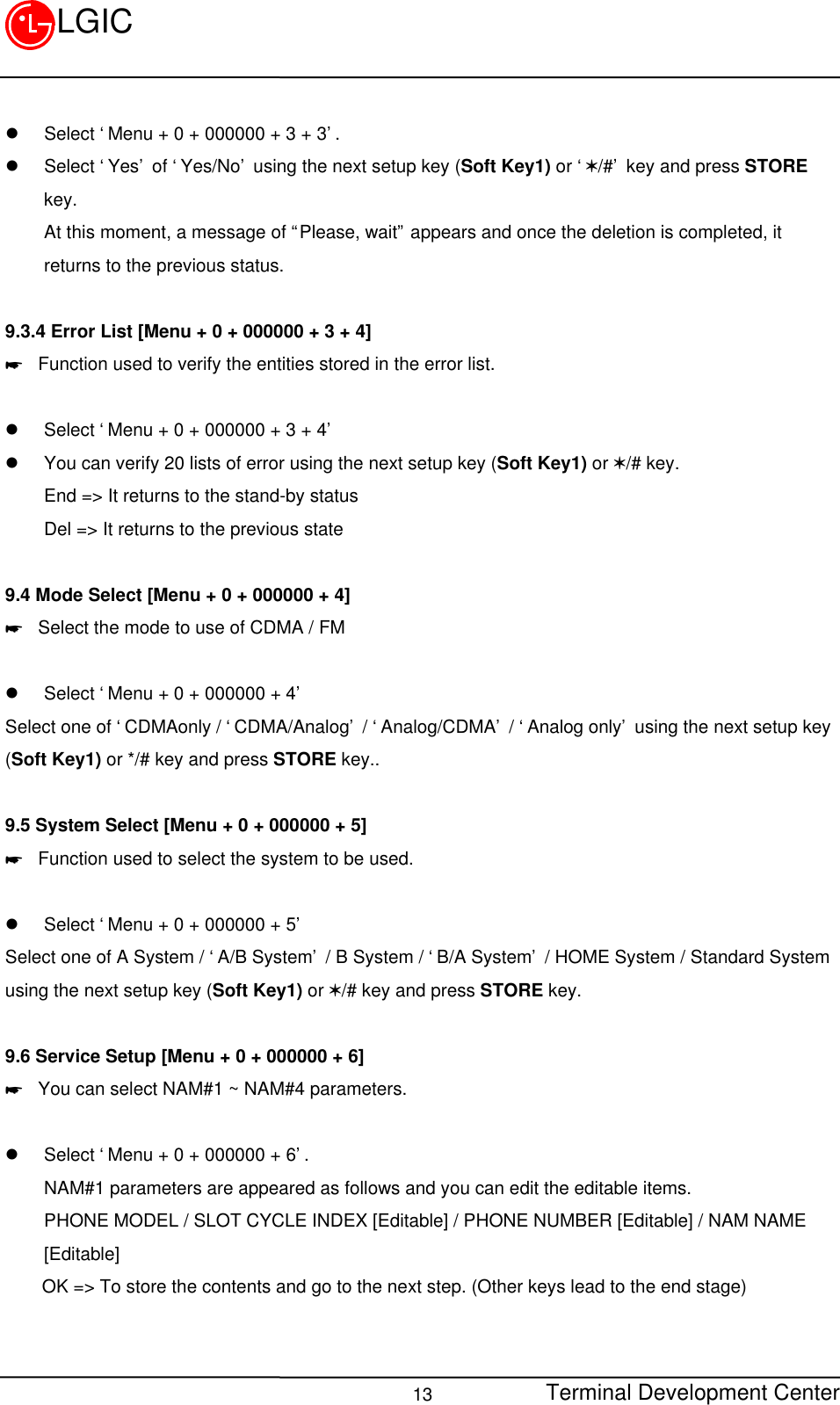 Terminal Development Center13LGICl Select ‘Menu + 0 + 000000 + 3 + 3’.l Select ‘Yes’ of ‘Yes/No’ using the next setup key (Soft Key1) or ‘V/#’ key and press STOREkey.At this moment, a message of “Please, wait” appears and once the deletion is completed, itreturns to the previous status.9.3.4 Error List [Menu + 0 + 000000 + 3 + 4]* Function used to verify the entities stored in the error list.l Select ‘Menu + 0 + 000000 + 3 + 4’l You can verify 20 lists of error using the next setup key (Soft Key1) or V/# key.End =&gt; It returns to the stand-by statusDel =&gt; It returns to the previous state9.4 Mode Select [Menu + 0 + 000000 + 4]* Select the mode to use of CDMA / FM  l Select ‘Menu + 0 + 000000 + 4’Select one of ‘CDMAonly / ‘CDMA/Analog’ / ‘Analog/CDMA’ / ‘Analog only’ using the next setup key(Soft Key1) or */# key and press STORE key..9.5 System Select [Menu + 0 + 000000 + 5]* Function used to select the system to be used.l Select ‘Menu + 0 + 000000 + 5’Select one of A System / ‘A/B System’ / B System / ‘B/A System’ / HOME System / Standard Systemusing the next setup key (Soft Key1) or V/# key and press STORE key.9.6 Service Setup [Menu + 0 + 000000 + 6]* You can select NAM#1 ~ NAM#4 parameters.l Select ‘Menu + 0 + 000000 + 6’.NAM#1 parameters are appeared as follows and you can edit the editable items.PHONE MODEL / SLOT CYCLE INDEX [Editable] / PHONE NUMBER [Editable] / NAM NAME[Editable]    OK =&gt; To store the contents and go to the next step. (Other keys lead to the end stage)