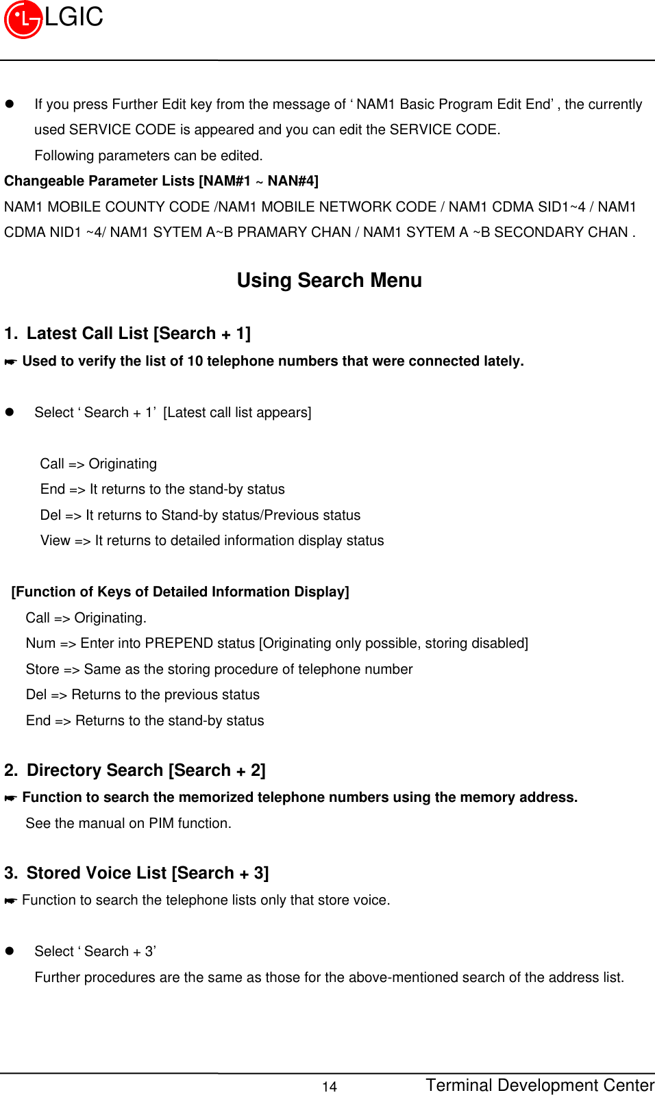 Terminal Development Center14LGICl If you press Further Edit key from the message of ‘NAM1 Basic Program Edit End’, the currentlyused SERVICE CODE is appeared and you can edit the SERVICE CODE.Following parameters can be edited.Changeable Parameter Lists [NAM#1 ~ NAN#4]NAM1 MOBILE COUNTY CODE /NAM1 MOBILE NETWORK CODE / NAM1 CDMA SID1~4 / NAM1CDMA NID1 ~4/ NAM1 SYTEM A~B PRAMARY CHAN / NAM1 SYTEM A ~B SECONDARY CHAN .Using Search Menu1. Latest Call List [Search + 1]* Used to verify the list of 10 telephone numbers that were connected lately.l Select ‘Search + 1’ [Latest call list appears]     Call =&gt; Originating     End =&gt; It returns to the stand-by status     Del =&gt; It returns to Stand-by status/Previous status     View =&gt; It returns to detailed information display status   [Function of Keys of Detailed Information Display]   Call =&gt; Originating.   Num =&gt; Enter into PREPEND status [Originating only possible, storing disabled]   Store =&gt; Same as the storing procedure of telephone number   Del =&gt; Returns to the previous status   End =&gt; Returns to the stand-by status2. Directory Search [Search + 2]* Function to search the memorized telephone numbers using the memory address.   See the manual on PIM function.3. Stored Voice List [Search + 3]* Function to search the telephone lists only that store voice.l Select ‘Search + 3’Further procedures are the same as those for the above-mentioned search of the address list.