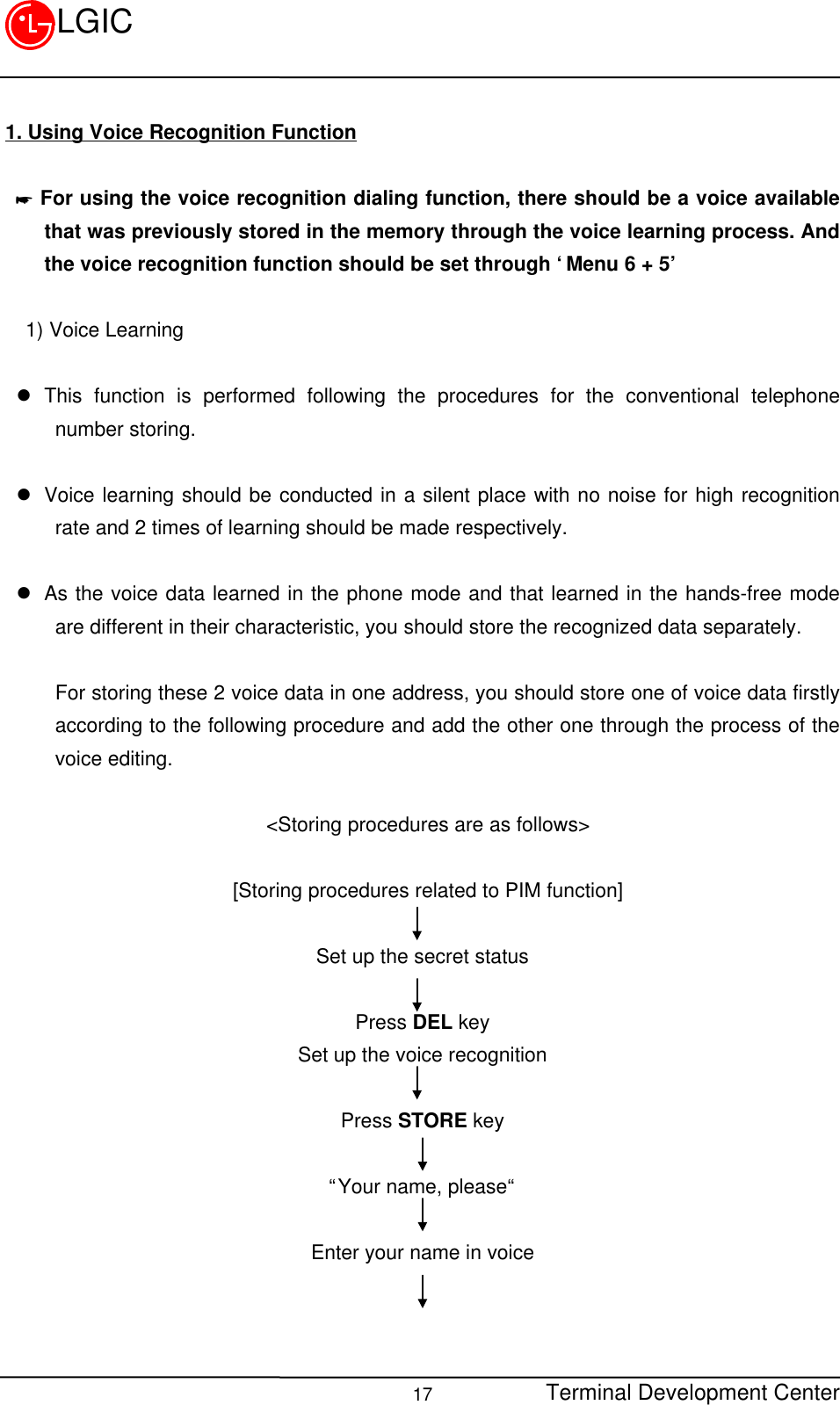 Terminal Development Center17LGIC1. Using Voice Recognition Function * For using the voice recognition dialing function, there should be a voice availablethat was previously stored in the memory through the voice learning process. Andthe voice recognition function should be set through ‘Menu 6 + 5’  1) Voice Learningl This function is performed following the procedures for the conventional telephonenumber storing.l Voice learning should be conducted in a silent place with no noise for high recognitionrate and 2 times of learning should be made respectively. l As the voice data learned in the phone mode and that learned in the hands-free modeare different in their characteristic, you should store the recognized data separately.For storing these 2 voice data in one address, you should store one of voice data firstlyaccording to the following procedure and add the other one through the process of thevoice editing.  &lt;Storing procedures are as follows&gt;  [Storing procedures related to PIM function] Set up the secret statusPress DEL keySet up the voice recognitionPress STORE key“Your name, please“Enter your name in voice