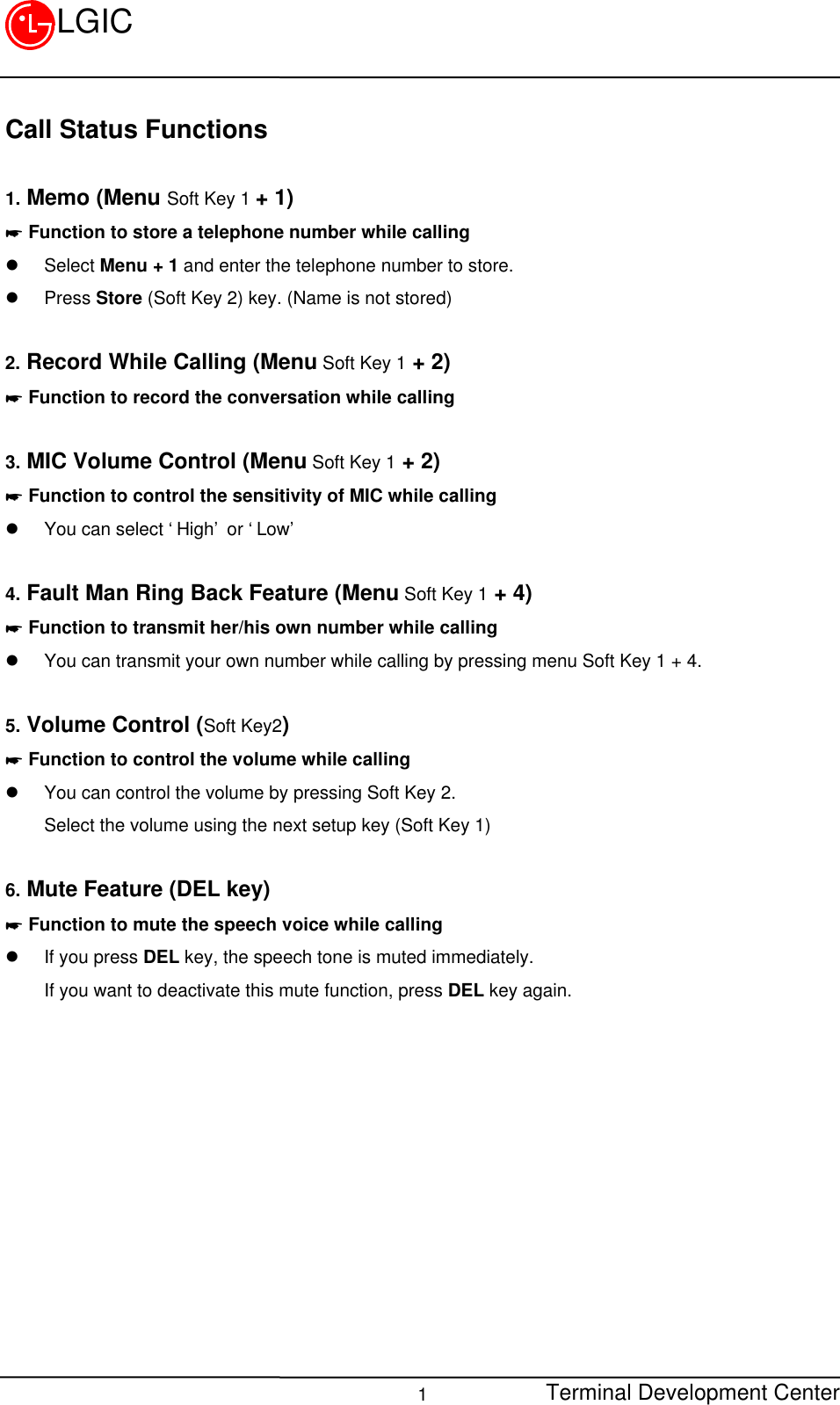 Terminal Development Center1LGICCall Status Functions1. Memo (Menu Soft Key 1 + 1)* Function to store a telephone number while callingl Select Menu + 1 and enter the telephone number to store.l Press Store (Soft Key 2) key. (Name is not stored)2. Record While Calling (Menu Soft Key 1 + 2)* Function to record the conversation while calling3. MIC Volume Control (Menu Soft Key 1 + 2)* Function to control the sensitivity of MIC while callingl You can select ‘High’ or ‘Low’4. Fault Man Ring Back Feature (Menu Soft Key 1 + 4)* Function to transmit her/his own number while callingl You can transmit your own number while calling by pressing menu Soft Key 1 + 4.5. Volume Control (Soft Key2)* Function to control the volume while callingl You can control the volume by pressing Soft Key 2.Select the volume using the next setup key (Soft Key 1)6. Mute Feature (DEL key)* Function to mute the speech voice while callingl If you press DEL key, the speech tone is muted immediately.If you want to deactivate this mute function, press DEL key again.