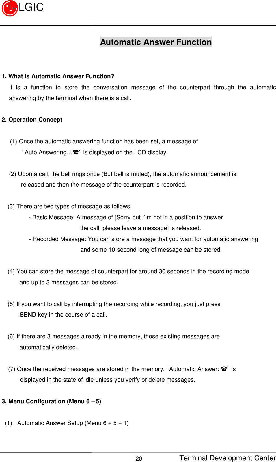 Terminal Development Center20LGIC                      Automatic Answer Function1. What is Automatic Answer Function?It is a function to store the conversation message of the counterpart through the automaticanswering by the terminal when there is a call.2. Operation Concept(1) Once the automatic answering function has been set, a message of    ‘Auto Answering…: (’ is displayed on the LCD display.(2) Upon a call, the bell rings once (But bell is muted), the automatic announcement is    released and then the message of the counterpart is recorded.  (3) There are two types of message as follows.       - Basic Message: A message of [Sorry but I’m not in a position to answer                        the call, please leave a message] is released.      - Recorded Message: You can store a message that you want for automatic answering                       and some 10-second long of message can be stored.                     (4) You can store the message of counterpart for around 30 seconds in the recording mode    and up to 3 messages can be stored.(5) If you want to call by interrupting the recording while recording, you just press    SEND key in the course of a call.(6) If there are 3 messages already in the memory, those existing messages are    automatically deleted.(7) Once the received messages are stored in the memory, ‘Automatic Answer: (’ is    displayed in the state of idle unless you verify or delete messages.3. Menu Configuration (Menu 6 – 5)(1)  Automatic Answer Setup (Menu 6 + 5 + 1)