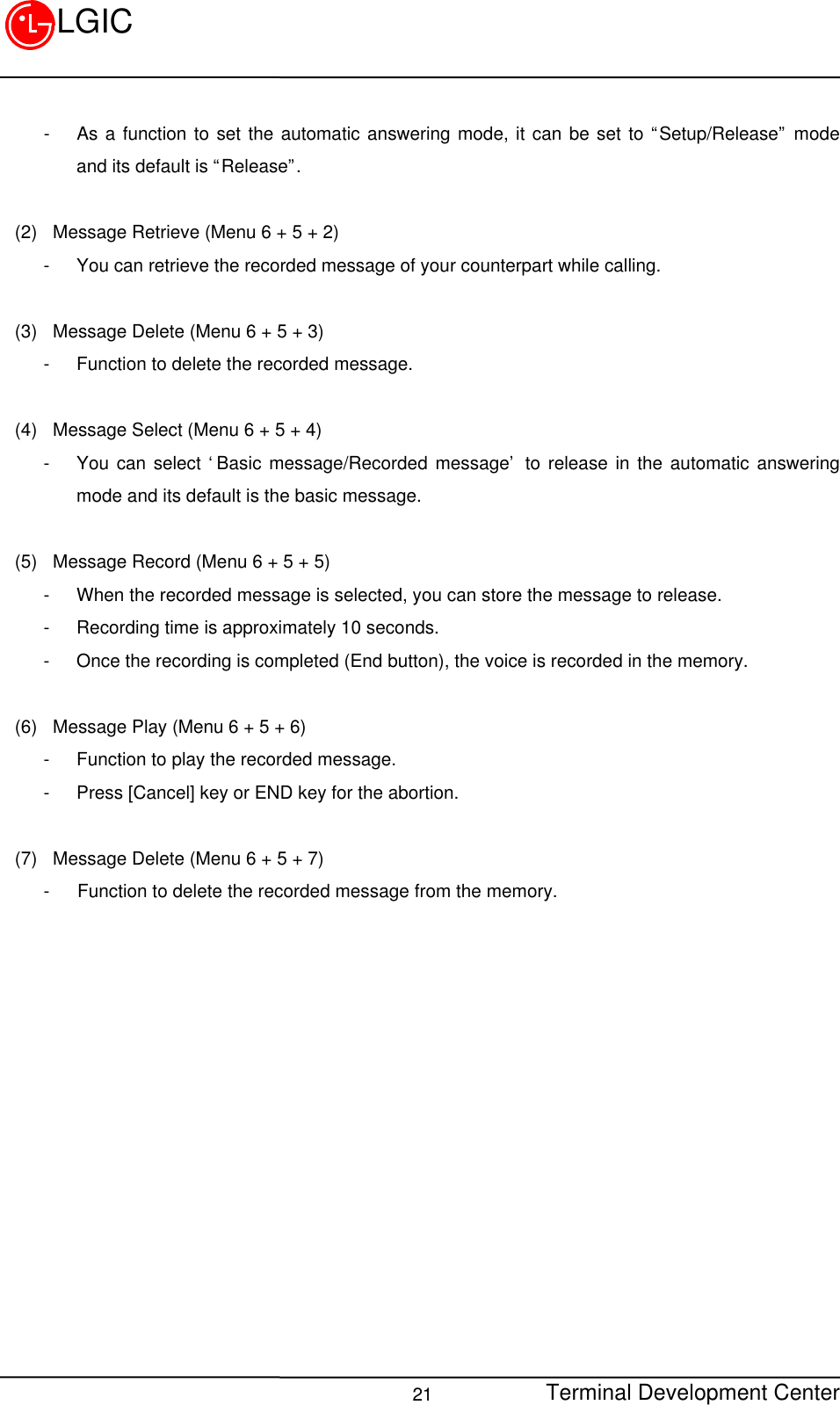 Terminal Development Center21LGIC- As a function to set the automatic answering mode, it can be set to “Setup/Release” modeand its default is “Release”.(2)  Message Retrieve (Menu 6 + 5 + 2)- You can retrieve the recorded message of your counterpart while calling.(3)  Message Delete (Menu 6 + 5 + 3)- Function to delete the recorded message.(4)  Message Select (Menu 6 + 5 + 4)- You can select ‘Basic message/Recorded message’ to release in the automatic answeringmode and its default is the basic message.(5)  Message Record (Menu 6 + 5 + 5)- When the recorded message is selected, you can store the message to release.- Recording time is approximately 10 seconds.- Once the recording is completed (End button), the voice is recorded in the memory.(6)  Message Play (Menu 6 + 5 + 6)- Function to play the recorded message.- Press [Cancel] key or END key for the abortion.(7)  Message Delete (Menu 6 + 5 + 7)-   Function to delete the recorded message from the memory.