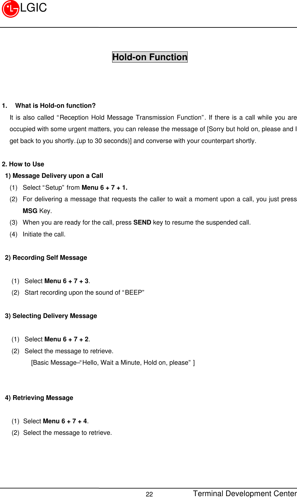 Terminal Development Center22LGICHold-on Function1.  What is Hold-on function?It is also called “Reception Hold Message Transmission Function”. If there is a call while you areoccupied with some urgent matters, you can release the message of [Sorry but hold on, please and Iget back to you shortly…(up to 30 seconds)] and converse with your counterpart shortly.2. How to Use 1) Message Delivery upon a Call(1) Select “Setup” from Menu 6 + 7 + 1.(2) For delivering a message that requests the caller to wait a moment upon a call, you just pressMSG Key.(3) When you are ready for the call, press SEND key to resume the suspended call.(4) Initiate the call. 2) Recording Self Message   (1) Select Menu 6 + 7 + 3.(2) Start recording upon the sound of “BEEP” 3) Selecting Delivery Message    (1) Select Menu 6 + 7 + 2.(2) Select the message to retrieve.      [Basic Message–“ Hello, Wait a Minute, Hold on, please” ] 4) Retrieving Message    (1) Select Menu 6 + 7 + 4.(2) Select the message to retrieve.