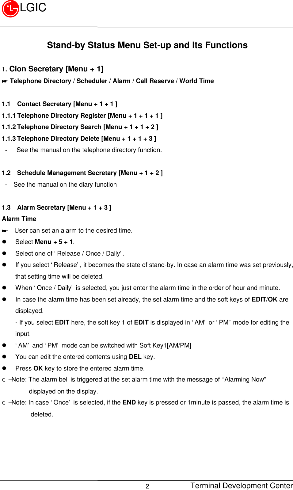 Terminal Development Center2LGICStand-by Status Menu Set-up and Its Functions1. Cion Secretary [Menu + 1]* Telephone Directory / Scheduler / Alarm / Call Reserve / World Time1.1 Contact Secretary [Menu + 1 + 1 ]1.1.1 Telephone Directory Register [Menu + 1 + 1 + 1 ]1.1.2 Telephone Directory Search [Menu + 1 + 1 + 2 ]1.1.3 Telephone Directory Delete [Menu + 1 + 1 + 3 ]- See the manual on the telephone directory function.1.2 Schedule Management Secretary [Menu + 1 + 2 ] -  See the manual on the diary function1.3 Alarm Secretary [Menu + 1 + 3 ]Alarm Time*  User can set an alarm to the desired time.l Select Menu + 5 + 1.l Select one of ‘Release / Once / Daily’.l If you select ‘Release’, it becomes the state of stand-by. In case an alarm time was set previously,that setting time will be deleted.l When ‘Once / Daily’ is selected, you just enter the alarm time in the order of hour and minute.l In case the alarm time has been set already, the set alarm time and the soft keys of EDIT/OK aredisplayed.- If you select EDIT here, the soft key 1 of EDIT is displayed in ‘AM’ or ‘PM” mode for editing theinput.l ‘AM’ and ‘PM’ mode can be switched with Soft Key1[AM/PM]l You can edit the entered contents using DEL key.l Press OK key to store the entered alarm time.¢Ñ Note: The alarm bell is triggered at the set alarm time with the message of “Alarming Now”displayed on the display.¢Ñ Note: In case ‘Once’ is selected, if the END key is pressed or 1minute is passed, the alarm time is         deleted.