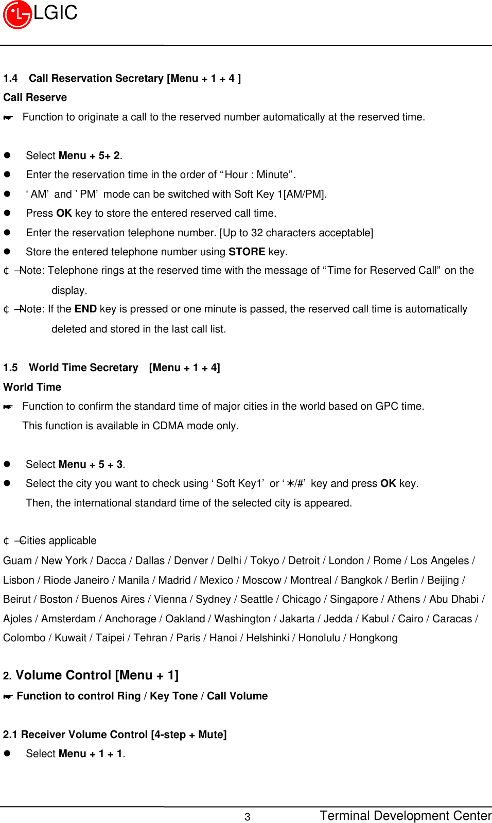 Terminal Development Center3LGIC1.4 Call Reservation Secretary [Menu + 1 + 4 ]Call Reserve* Function to originate a call to the reserved number automatically at the reserved time.l Select Menu + 5+ 2.l Enter the reservation time in the order of “Hour : Minute”.l ‘AM’ and ’PM’ mode can be switched with Soft Key 1[AM/PM].l Press OK key to store the entered reserved call time.l Enter the reservation telephone number. [Up to 32 characters acceptable]l Store the entered telephone number using STORE key.¢Ñ Note: Telephone rings at the reserved time with the message of “Time for Reserved Call” on the         display.¢Ñ Note: If the END key is pressed or one minute is passed, the reserved call time is automatically         deleted and stored in the last call list.1.5 World Time Secretary  [Menu + 1 + 4]World Time* Function to confirm the standard time of major cities in the world based on GPC time.This function is available in CDMA mode only.l Select Menu + 5 + 3.l Select the city you want to check using ‘Soft Key1’ or ‘V/#’ key and press OK key.Then, the international standard time of the selected city is appeared. ¢Ñ Cities applicableGuam / New York / Dacca / Dallas / Denver / Delhi / Tokyo / Detroit / London / Rome / Los Angeles /Lisbon / Riode Janeiro / Manila / Madrid / Mexico / Moscow / Montreal / Bangkok / Berlin / Beijing /Beirut / Boston / Buenos Aires / Vienna / Sydney / Seattle / Chicago / Singapore / Athens / Abu Dhabi /Ajoles / Amsterdam / Anchorage / Oakland / Washington / Jakarta / Jedda / Kabul / Cairo / Caracas /Colombo / Kuwait / Taipei / Tehran / Paris / Hanoi / Helshinki / Honolulu / Hongkong2. Volume Control [Menu + 1]* Function to control Ring / Key Tone / Call Volume2.1 Receiver Volume Control [4-step + Mute]l Select Menu + 1 + 1.