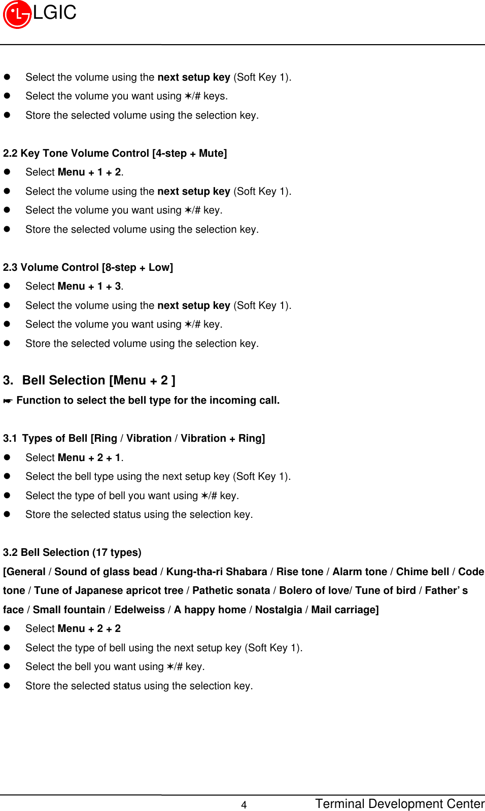 Terminal Development Center4LGICl Select the volume using the next setup key (Soft Key 1).l Select the volume you want using V/# keys.l Store the selected volume using the selection key.2.2 Key Tone Volume Control [4-step + Mute]l Select Menu + 1 + 2.l Select the volume using the next setup key (Soft Key 1).l Select the volume you want using V/# key.l Store the selected volume using the selection key.2.3 Volume Control [8-step + Low]l Select Menu + 1 + 3.l Select the volume using the next setup key (Soft Key 1).l Select the volume you want using V/# key.l Store the selected volume using the selection key.3. Bell Selection [Menu + 2 ]* Function to select the bell type for the incoming call.3.1 Types of Bell [Ring / Vibration / Vibration + Ring]l Select Menu + 2 + 1.l Select the bell type using the next setup key (Soft Key 1).l Select the type of bell you want using V/# key.l Store the selected status using the selection key.3.2 Bell Selection (17 types)[General / Sound of glass bead / Kung-tha-ri Shabara / Rise tone / Alarm tone / Chime bell / Codetone / Tune of Japanese apricot tree / Pathetic sonata / Bolero of love/ Tune of bird / Father’sface / Small fountain / Edelweiss / A happy home / Nostalgia / Mail carriage]l Select Menu + 2 + 2l Select the type of bell using the next setup key (Soft Key 1).l Select the bell you want using V/# key.l Store the selected status using the selection key.