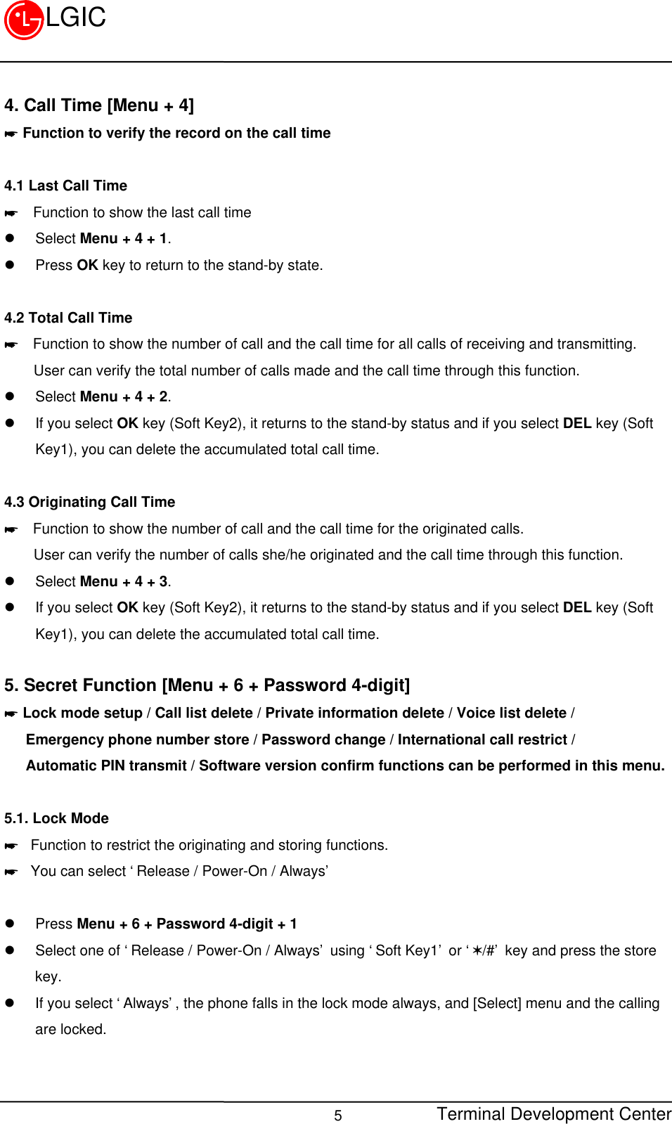 Terminal Development Center5LGIC4. Call Time [Menu + 4]* Function to verify the record on the call time4.1 Last Call Time*  Function to show the last call timel Select Menu + 4 + 1.l Press OK key to return to the stand-by state.4.2 Total Call Time*  Function to show the number of call and the call time for all calls of receiving and transmitting.    User can verify the total number of calls made and the call time through this function.l Select Menu + 4 + 2.l If you select OK key (Soft Key2), it returns to the stand-by status and if you select DEL key (SoftKey1), you can delete the accumulated total call time.4.3 Originating Call Time*  Function to show the number of call and the call time for the originated calls.    User can verify the number of calls she/he originated and the call time through this function.l Select Menu + 4 + 3.l If you select OK key (Soft Key2), it returns to the stand-by status and if you select DEL key (SoftKey1), you can delete the accumulated total call time.5. Secret Function [Menu + 6 + Password 4-digit]* Lock mode setup / Call list delete / Private information delete / Voice list delete /   Emergency phone number store / Password change / International call restrict /   Automatic PIN transmit / Software version confirm functions can be performed in this menu.5.1. Lock Mode* Function to restrict the originating and storing functions.* You can select ‘Release / Power-On / Always’l Press Menu + 6 + Password 4-digit + 1l Select one of ‘Release / Power-On / Always’ using ‘Soft Key1’ or ‘V/#’ key and press the storekey.l If you select ‘Always’, the phone falls in the lock mode always, and [Select] menu and the callingare locked.