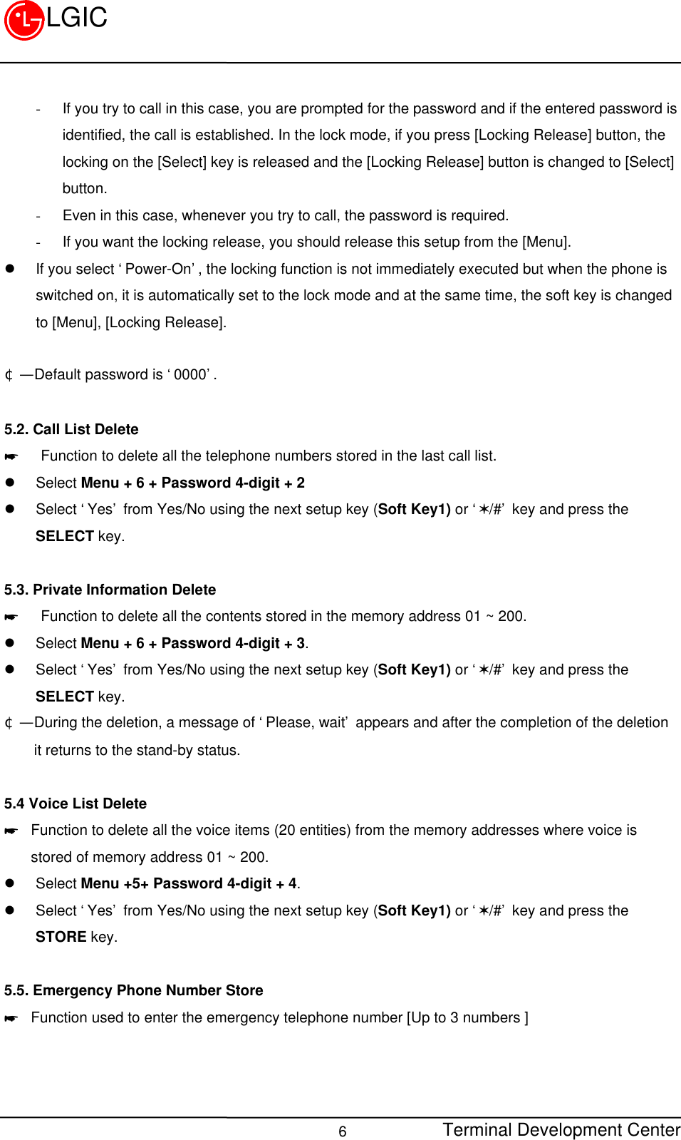 Terminal Development Center6LGIC- If you try to call in this case, you are prompted for the password and if the entered password isidentified, the call is established. In the lock mode, if you press [Locking Release] button, thelocking on the [Select] key is released and the [Locking Release] button is changed to [Select]button.- Even in this case, whenever you try to call, the password is required.- If you want the locking release, you should release this setup from the [Menu].l If you select ‘Power-On’, the locking function is not immediately executed but when the phone isswitched on, it is automatically set to the lock mode and at the same time, the soft key is changedto [Menu], [Locking Release].¢Ñ  Default password is ‘0000’.5.2. Call List Delete*   Function to delete all the telephone numbers stored in the last call list.l Select Menu + 6 + Password 4-digit + 2l Select ‘Yes’ from Yes/No using the next setup key (Soft Key1) or ‘V/#’ key and press theSELECT key.5.3. Private Information Delete*   Function to delete all the contents stored in the memory address 01 ~ 200.l Select Menu + 6 + Password 4-digit + 3.l Select ‘Yes’ from Yes/No using the next setup key (Soft Key1) or ‘V/#’ key and press theSELECT key.¢Ñ  During the deletion, a message of ‘Please, wait’ appears and after the completion of the deletion    it returns to the stand-by status.5.4 Voice List Delete* Function to delete all the voice items (20 entities) from the memory addresses where voice isstored of memory address 01 ~ 200.l Select Menu +5+ Password 4-digit + 4.l Select ‘Yes’ from Yes/No using the next setup key (Soft Key1) or ‘V/#’ key and press theSTORE key.5.5. Emergency Phone Number Store* Function used to enter the emergency telephone number [Up to 3 numbers ]