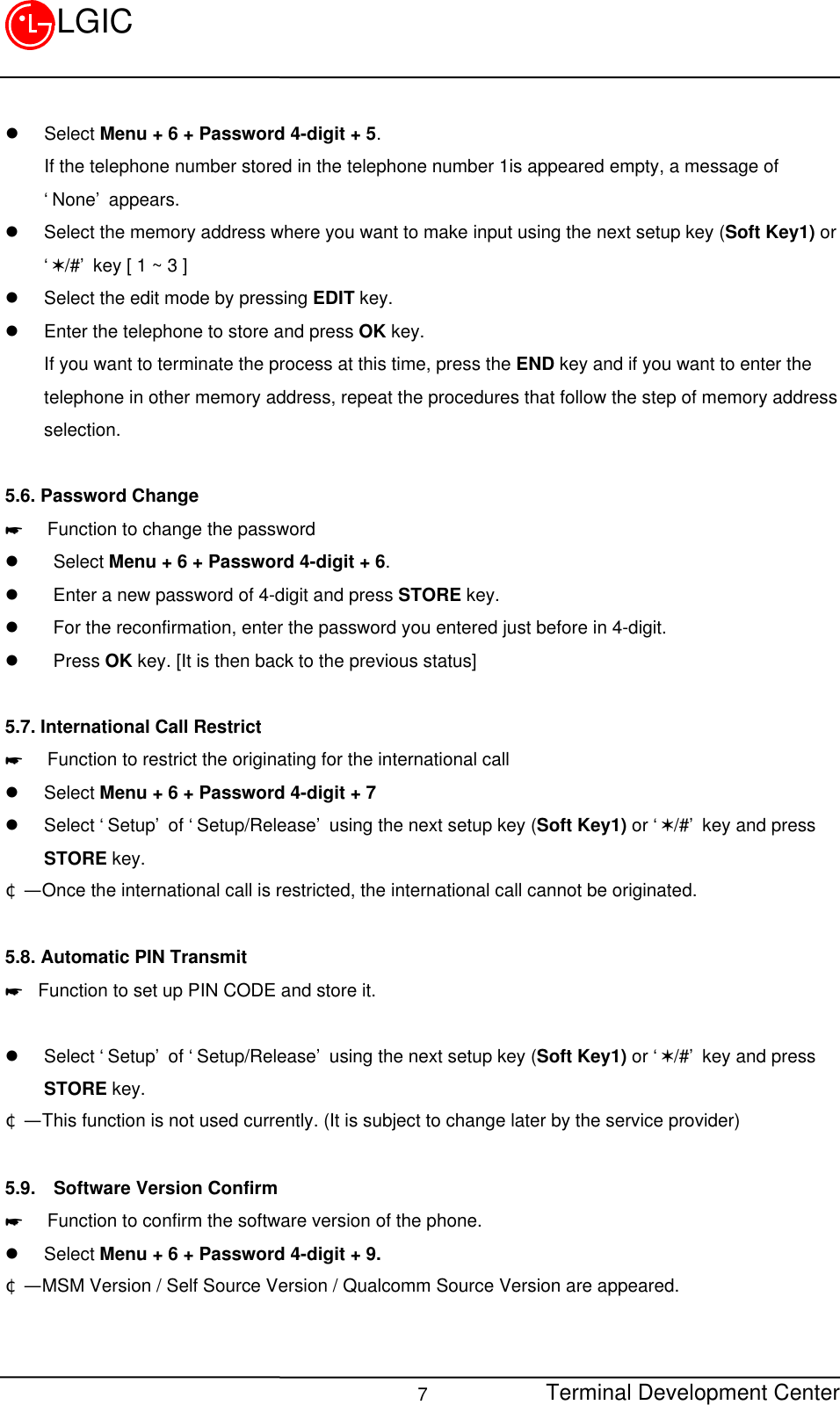 Terminal Development Center7LGICl Select Menu + 6 + Password 4-digit + 5. If the telephone number stored in the telephone number 1is appeared empty, a message of‘None’ appears.l Select the memory address where you want to make input using the next setup key (Soft Key1) or‘V/#’ key [ 1 ~ 3 ]l Select the edit mode by pressing EDIT key.l Enter the telephone to store and press OK key. If you want to terminate the process at this time, press the END key and if you want to enter thetelephone in other memory address, repeat the procedures that follow the step of memory addressselection.5.6. Password Change*  Function to change the passwordl  Select Menu + 6 + Password 4-digit + 6.l  Enter a new password of 4-digit and press STORE key.l  For the reconfirmation, enter the password you entered just before in 4-digit.l  Press OK key. [It is then back to the previous status]5.7. International Call Restrict*  Function to restrict the originating for the international calll Select Menu + 6 + Password 4-digit + 7l Select ‘Setup’ of ‘Setup/Release’ using the next setup key (Soft Key1) or ‘V/#’ key and pressSTORE key.¢Ñ  Once the international call is restricted, the international call cannot be originated.5.8. Automatic PIN Transmit* Function to set up PIN CODE and store it.l Select ‘Setup’ of ‘Setup/Release’ using the next setup key (Soft Key1) or ‘V/#’ key and pressSTORE key.¢Ñ  This function is not used currently. (It is subject to change later by the service provider)5.9.  Software Version Confirm*  Function to confirm the software version of the phone.l Select Menu + 6 + Password 4-digit + 9.¢Ñ  MSM Version / Self Source Version / Qualcomm Source Version are appeared.