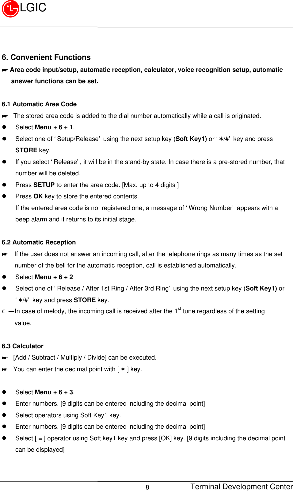 Terminal Development Center8LGIC6. Convenient Functions* Area code input/setup, automatic reception, calculator, voice recognition setup, automatic   answer functions can be set.6.1 Automatic Area Code* The stored area code is added to the dial number automatically while a call is originated.l Select Menu + 6 + 1.l Select one of ‘Setup/Release’ using the next setup key (Soft Key1) or ‘V/#’ key and pressSTORE key.l If you select ‘Release’, it will be in the stand-by state. In case there is a pre-stored number, thatnumber will be deleted.l Press SETUP to enter the area code. [Max. up to 4 digits ]l Press OK key to store the entered contents.If the entered area code is not registered one, a message of ‘Wrong Number’ appears with abeep alarm and it returns to its initial stage.6.2 Automatic Reception*  If the user does not answer an incoming call, after the telephone rings as many times as the set    number of the bell for the automatic reception, call is established automatically.l Select Menu + 6 + 2l Select one of ‘Release / After 1st Ring / After 3rd Ring’ using the next setup key (Soft Key1) or‘V/#’ key and press STORE key.¢Ñ  In case of melody, the incoming call is received after the 1st tune regardless of the setting    value.    6.3 Calculator* [Add / Subtract / Multiply / Divide] can be executed.* You can enter the decimal point with [ V ] key.l Select Menu + 6 + 3.l Enter numbers. [9 digits can be entered including the decimal point]l Select operators using Soft Key1 key.l Enter numbers. [9 digits can be entered including the decimal point]l Select [ = ] operator using Soft key1 key and press [OK] key. [9 digits including the decimal pointcan be displayed]