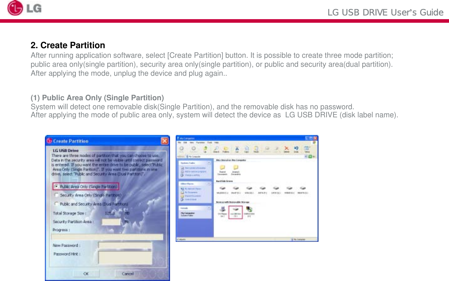 LG USB DRIVE User’s Guide2. Create PartitionAfter running application software, select [Create Partition] button. It is possible to create three mode partition;public area only(single partition), security area only(single partition), or public and security area(dual partition).After applying the mode, unplug the device and plug again..(1) Public Area Only (Single Partition)System will detect one removable disk(Single Partition), and the removable disk has no password. After applying the mode of public area only, system will detect the device as  LG USB DRIVE (disk label name).