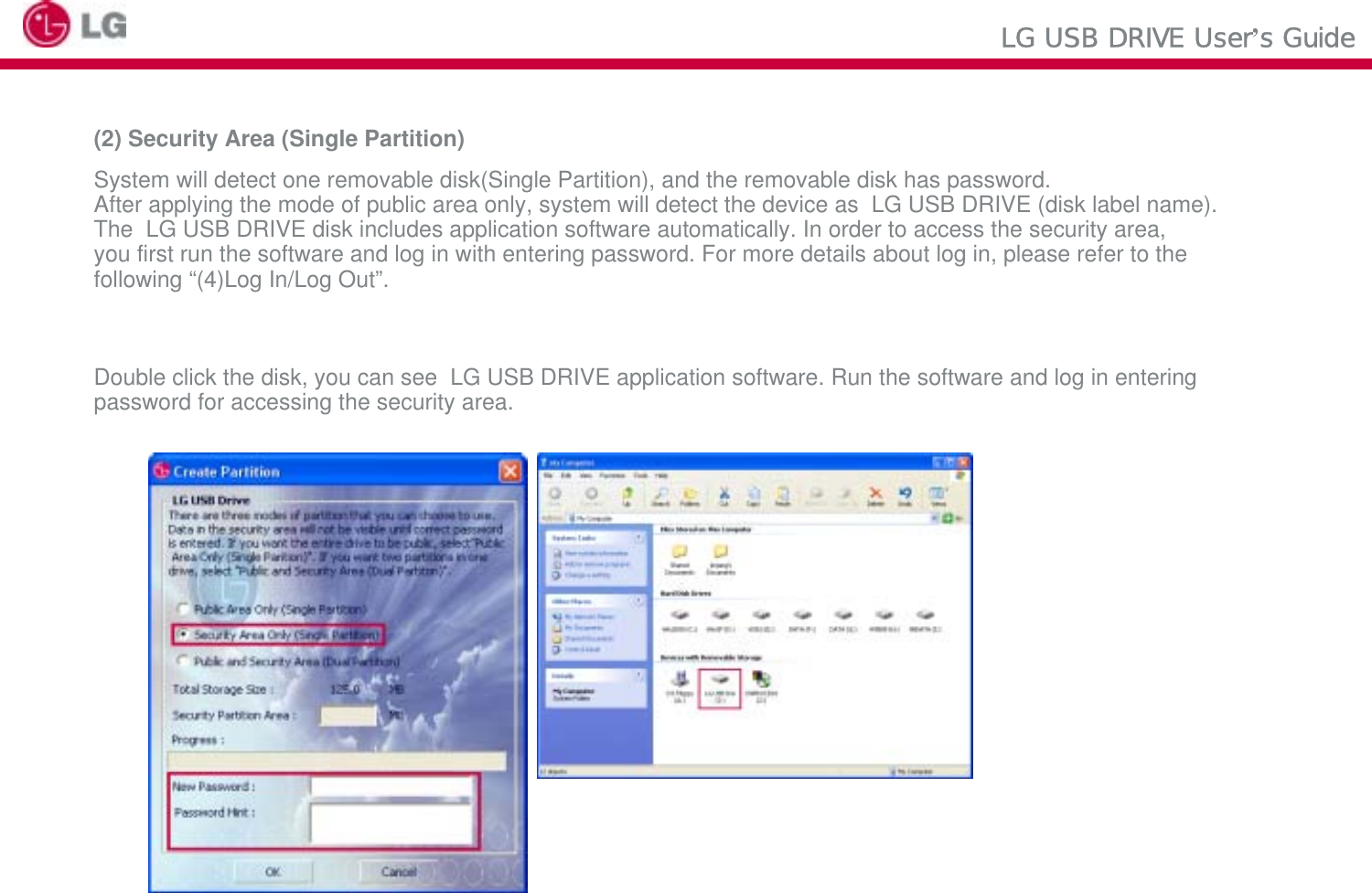 LG USB DRIVE User’s Guide(2) Security Area (Single Partition)System will detect one removable disk(Single Partition), and the removable disk has password. After applying the mode of public area only, system will detect the device as  LG USB DRIVE (disk label name).The  LG USB DRIVE disk includes application software automatically. In order to access the security area, you first run the software and log in with entering password. For more details about log in, please refer to thefollowing “(4)Log In/Log Out”.Double click the disk, you can see  LG USB DRIVE application software. Run the software and log in enteringpassword for accessing the security area.