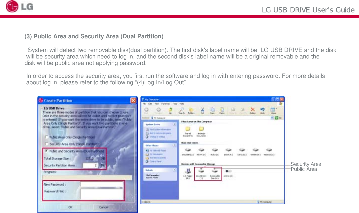 LG USB DRIVE User’s Guide(3) Public Area and Security Area (Dual Partition)System will detect two removable disk(dual partition). The first disk’s label name will be  LG USB DRIVE and the diskwill be security area which need to log in, and the second disk’s label name will be a original removable and the disk will be public area not applying password.In order to access the security area, you first run the software and log in with entering password. For more detailsabout log in, please refer to the following “(4)Log In/Log Out”.Security AreaPublic Area