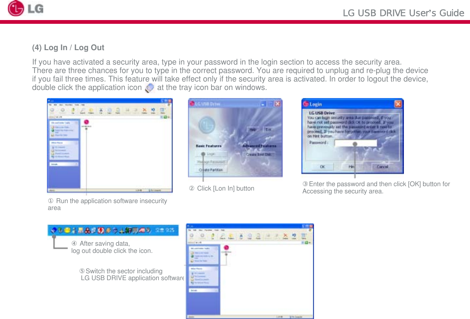 LG USB DRIVE User’s Guide(4) Log In / Log OutIf you have activated a security area, type in your password in the login section to access the security area. There are three chances for you to type in the correct password. You are required to unplug and re-plug the device if you fail three times. This feature will take effect only if the security area is activated. In order to logout the device, double click the application icon   at the tray icon bar on windows.③Enter the password and then click [OK] button for Accessing the security area.②Click [Lon In] button①Run the application software insecurity area④After saving data, log out double click the icon.⑤Switch the sector includingLG USB DRIVE application software