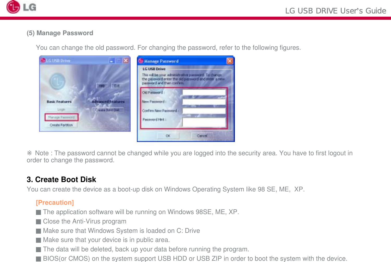 LG USB DRIVE User’s Guide(5) Manage PasswordYou can change the old password. For changing the password, refer to the following figures.※Note : The password cannot be changed while you are logged into the security area. You have to first logout in order to change the password.3. Create Boot DiskYou can create the device as a boot-up disk on Windows Operating System like 98 SE, ME,  XP.[Precaution]■The application software will be running on Windows 98SE, ME, XP.■Close the Anti-Virus program ■Make sure that Windows System is loaded on C: Drive ■Make sure that your device is in public area. ■The data will be deleted, back up your data before running the program. ■BIOS(or CMOS) on the system support USB HDD or USB ZIP in order to boot the system with the device.