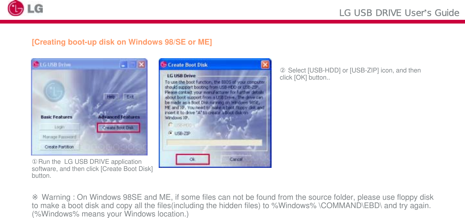 LG USB DRIVE User’s Guide[Creating boot-up disk on Windows 98/SE or ME]②Select [USB-HDD] or [USB-ZIP] icon, and then click [OK] button..①Run the  LG USB DRIVE application software, and then click [Create Boot Disk]button.※Warning : On Windows 98SE and ME, if some files can not be found from the source folder, please use floppy disk to make a boot disk and copy all the files(including the hidden files) to %Windows% \COMMAND\EBD\ and try again. (%Windows% means your Windows location.)