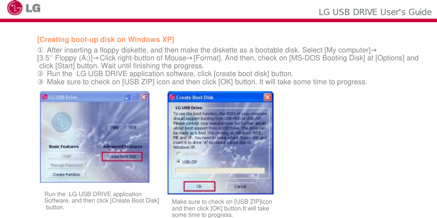 LG USB DRIVE User’s Guide[Creating boot-up disk on Windows XP]①After inserting a floppy diskette, and then make the diskette as a bootable disk. Select [My computer]→[3.5”Floppy (A;)]→Click right-button of Mouse→[Format]. And then, check on [MS-DOS Booting Disk] at [Options] andclick [Start] button. Wait until finishing the progress. ②Run the  LG USB DRIVE application software, click [create boot disk] button. ③Make sure to check on [USB ZIP] icon and then click [OK] button. It will take some time to progress.Run the  LG USB DRIVE application Software. and then click [Create Boot Disk]button. Make sure to check on [USB ZIP]icon and then click [OK] button.It will take some time to progress.