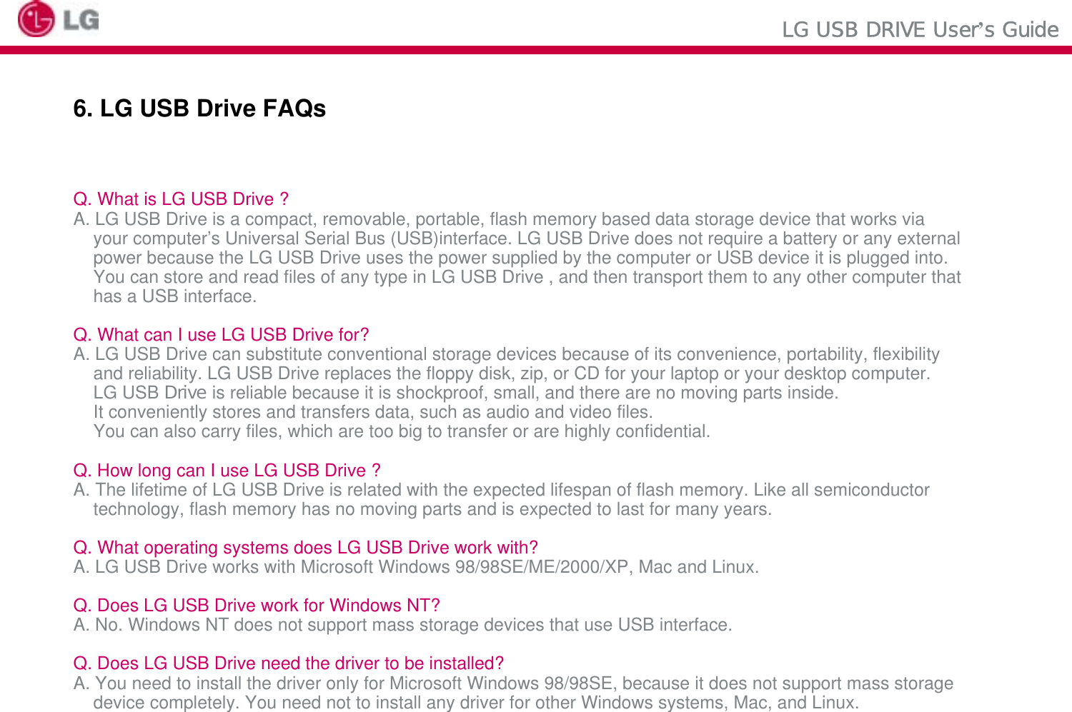 LG USB DRIVE User’s Guide6. LG USB Drive FAQsQ. What is LG USB Drive ?A. LG USB Drive is a compact, removable, portable, flash memory based data storage device that works viayour computer’s Universal Serial Bus (USB)interface. LG USB Drive does not require a battery or any externalpower because the LG USB Drive uses the power supplied by the computer or USB device it is plugged into.You can store and read files of any type in LG USB Drive , and then transport them to any other computer that has a USB interface.Q. What can I use LG USB Drive for?A. LG USB Drive can substitute conventional storage devices because of its convenience, portability, flexibility and reliability. LG USB Drive replaces the floppy disk, zip, or CD for your laptop or your desktop computer.LG USB Drive is reliable because it is shockproof, small, and there are no moving parts inside. It conveniently stores and transfers data, such as audio and video files.You can also carry files, which are too big to transfer or are highly confidential.Q. How long can I use LG USB Drive ?A. The lifetime of LG USB Drive is related with the expected lifespan of flash memory. Like all semiconductortechnology, flash memory has no moving parts and is expected to last for many years.Q. What operating systems does LG USB Drive work with?A. LG USB Drive works with Microsoft Windows 98/98SE/ME/2000/XP, Mac and Linux.Q. Does LG USB Drive work for Windows NT?A. No. Windows NT does not support mass storage devices that use USB interface.Q. Does LG USB Drive need the driver to be installed?A. You need to install the driver only for Microsoft Windows 98/98SE, because it does not support mass storage device completely. You need not to install any driver for other Windows systems, Mac, and Linux.