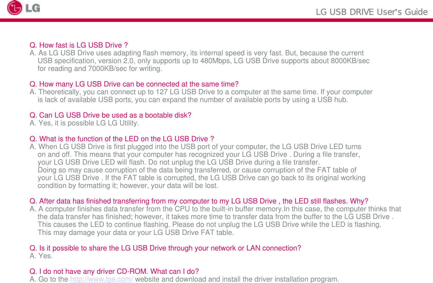 LG USB DRIVE User’s GuideQ. How fast is LG USB Drive ?A. As LG USB Drive uses adapting flash memory, its internal speed is very fast. But, because the currentUSB specification, version 2.0, only supports up to 480Mbps, LG USB Drive supports about 8000KB/secfor reading and 7000KB/sec for writing.Q. How many LG USB Drive can be connected at the same time?A. Theoretically, you can connect up to 127 LG USB Drive to a computer at the same time. If your computeris lack of available USB ports, you can expand the number of available ports by using a USB hub.Q. Can LG USB Drive be used as a bootable disk?A. Yes, it is possible LG LG Utility.Q. What is the function of the LED on the LG USB Drive ?A. When LG USB Drive is first plugged into the USB port of your computer, the LG USB Drive LED turnson and off. This means that your computer has recognized your LG USB Drive . During a file transfer, your LG USB Drive LED will flash. Do not unplug the LG USB Drive during a file transfer.Doing so may cause corruption of the data being transferred, or cause corruption of the FAT table ofyour LG USB Drive . If the FAT table is corrupted, the LG USB Drive can go back to its original workingcondition by formatting it; however, your data will be lost.Q. After data has finished transferring from my computer to my LG USB Drive , the LED still flashes. Why?A. A computer finishes data transfer from the CPU to the built-in buffer memory.In this case, the computer thinks that the data transfer has finished; however, it takes more time to transfer data from the buffer to the LG USB Drive . This causes the LED to continue flashing. Please do not unplug the LG USB Drive while the LED is flashing. This may damage your data or your LG USB Drive FAT table.Q. Is it possible to share the LG USB Drive through your network or LAN connection?A. Yes.Q. I do not have any driver CD-ROM. What can I do?A. Go to the http://www.lge.com/ website and download and install the driver installation program.