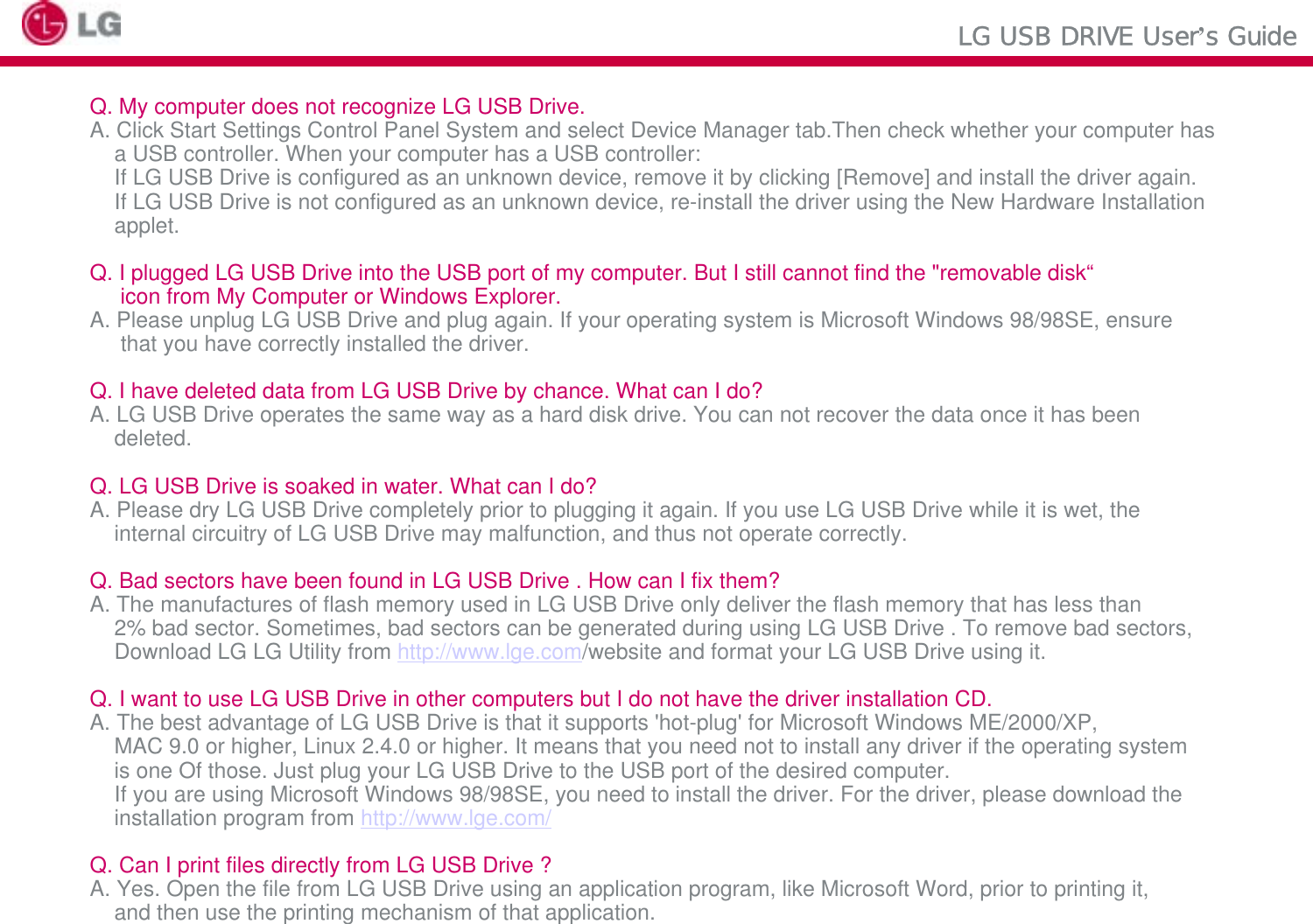 LG USB DRIVE User’s GuideQ. My computer does not recognize LG USB Drive.A. Click Start Settings Control Panel System and select Device Manager tab.Then check whether your computer hasa USB controller. When your computer has a USB controller:If LG USB Drive is configured as an unknown device, remove it by clicking [Remove] and install the driver again.If LG USB Drive is not configured as an unknown device, re-install the driver using the New Hardware Installationapplet.Q. I plugged LG USB Drive into the USB port of my computer. But I still cannot find the &quot;removable disk“icon from My Computer or Windows Explorer.A. Please unplug LG USB Drive and plug again. If your operating system is Microsoft Windows 98/98SE, ensurethat you have correctly installed the driver.Q. I have deleted data from LG USB Drive by chance. What can I do?A. LG USB Drive operates the same way as a hard disk drive. You can not recover the data once it has been deleted.Q. LG USB Drive is soaked in water. What can I do?A. Please dry LG USB Drive completely prior to plugging it again. If you use LG USB Drive while it is wet, theinternal circuitry of LG USB Drive may malfunction, and thus not operate correctly.Q. Bad sectors have been found in LG USB Drive . How can I fix them?A. The manufactures of flash memory used in LG USB Drive only deliver the flash memory that has less than 2% bad sector. Sometimes, bad sectors can be generated during using LG USB Drive . To remove bad sectors,Download LG LG Utility from http://www.lge.com/website and format your LG USB Drive using it.Q. I want to use LG USB Drive in other computers but I do not have the driver installation CD.A. The best advantage of LG USB Drive is that it supports &apos;hot-plug&apos; for Microsoft Windows ME/2000/XP,MAC 9.0 or higher, Linux 2.4.0 or higher. It means that you need not to install any driver if the operating system is one Of those. Just plug your LG USB Drive to the USB port of the desired computer.If you are using Microsoft Windows 98/98SE, you need to install the driver. For the driver, please download the installation program from http://www.lge.com/Q. Can I print files directly from LG USB Drive ?A. Yes. Open the file from LG USB Drive using an application program, like Microsoft Word, prior to printing it, and then use the printing mechanism of that application.