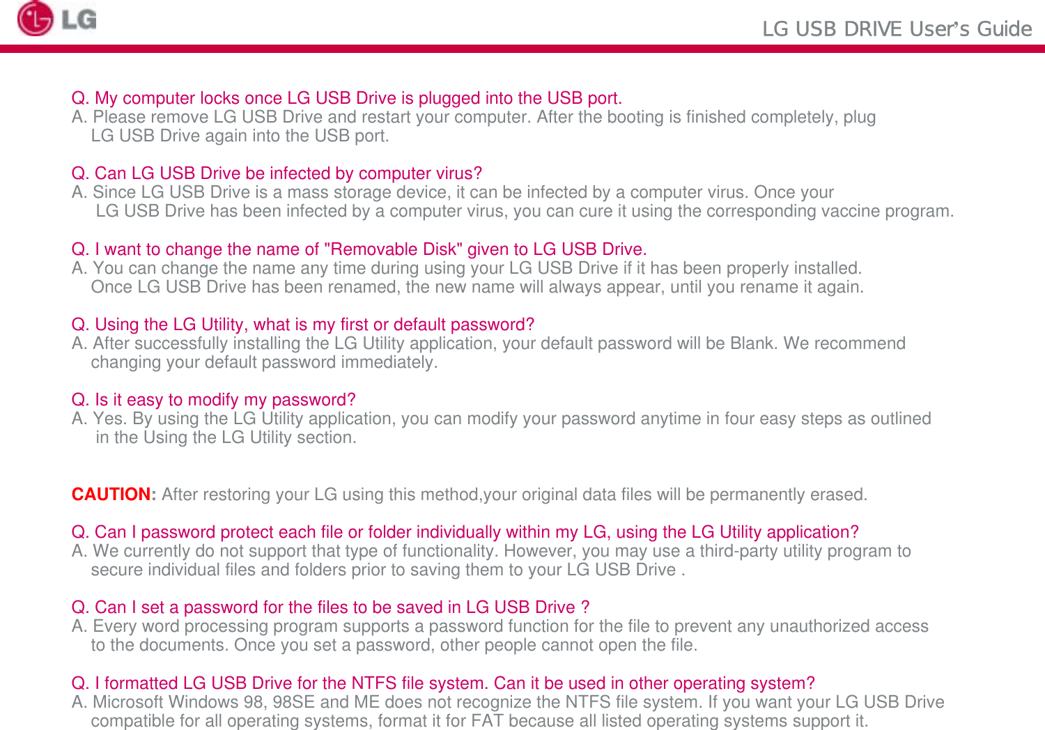 LG USB DRIVE User’s GuideQ. My computer locks once LG USB Drive is plugged into the USB port.A. Please remove LG USB Drive and restart your computer. After the booting is finished completely, plug LG USB Drive again into the USB port.Q. Can LG USB Drive be infected by computer virus?A. Since LG USB Drive is a mass storage device, it can be infected by a computer virus. Once yourLG USB Drive has been infected by a computer virus, you can cure it using the corresponding vaccine program.Q. I want to change the name of &quot;Removable Disk&quot; given to LG USB Drive.A. You can change the name any time during using your LG USB Drive if it has been properly installed. Once LG USB Drive has been renamed, the new name will always appear, until you rename it again.Q. Using the LG Utility, what is my first or default password?A. After successfully installing the LG Utility application, your default password will be Blank. We recommend changing your default password immediately.Q. Is it easy to modify my password?A. Yes. By using the LG Utility application, you can modify your password anytime in four easy steps as outlinedin the Using the LG Utility section.CAUTION:After restoring your LG using this method,your original data files will be permanently erased.Q. Can I password protect each file or folder individually within my LG, using the LG Utility application?A. We currently do not support that type of functionality. However, you may use a third-party utility program to secure individual files and folders prior to saving them to your LG USB Drive .Q. Can I set a password for the files to be saved in LG USB Drive ?A. Every word processing program supports a password function for the file to prevent any unauthorized accessto the documents. Once you set a password, other people cannot open the file.Q. I formatted LG USB Drive for the NTFS file system. Can it be used in other operating system?A. Microsoft Windows 98, 98SE and ME does not recognize the NTFS file system. If you want your LG USB Drivecompatible for all operating systems, format it for FAT because all listed operating systems support it.