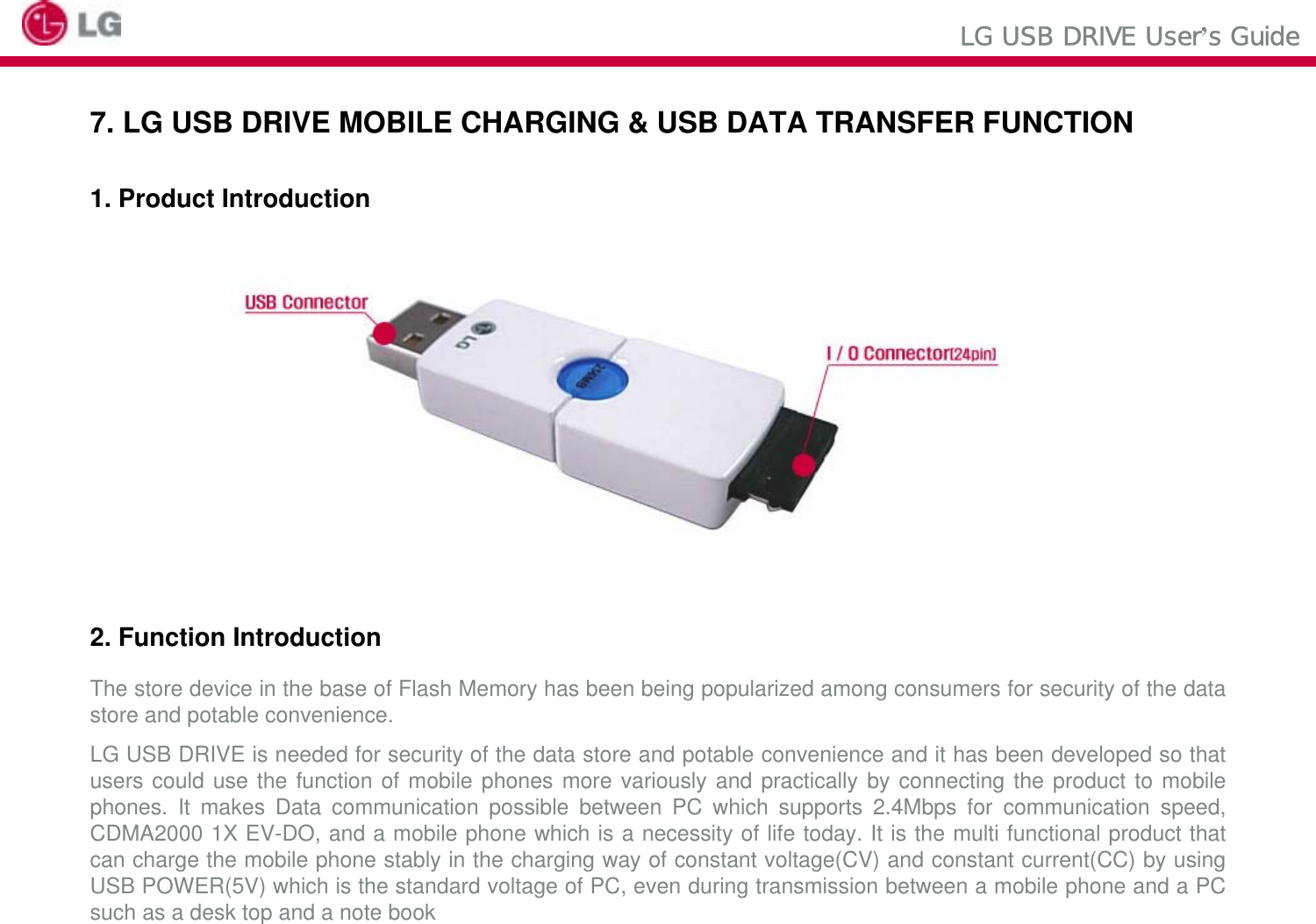 LG USB DRIVE User’s Guide7. LG USB DRIVE MOBILE CHARGING &amp; USB DATA TRANSFER FUNCTION1. Product Introduction2. Function IntroductionThe store device in the base of Flash Memory has been being popularized among consumers for security of the data store and potable convenience.LG USB DRIVE is needed for security of the data store and potable convenience and it has been developed so that users could use the function of mobile phones more variously and practically by connecting the product to mobile phones. It makes Data communication possible between PC which supports 2.4Mbps for communication speed, CDMA2000 1X EV-DO, and a mobile phone which is a necessity of life today. It is the multi functional product that can charge the mobile phone stably in the charging way of constant voltage(CV) and constant current(CC) by using USB POWER(5V) which is the standard voltage of PC, even during transmission between a mobile phone and a PC such as a desk top and a note book