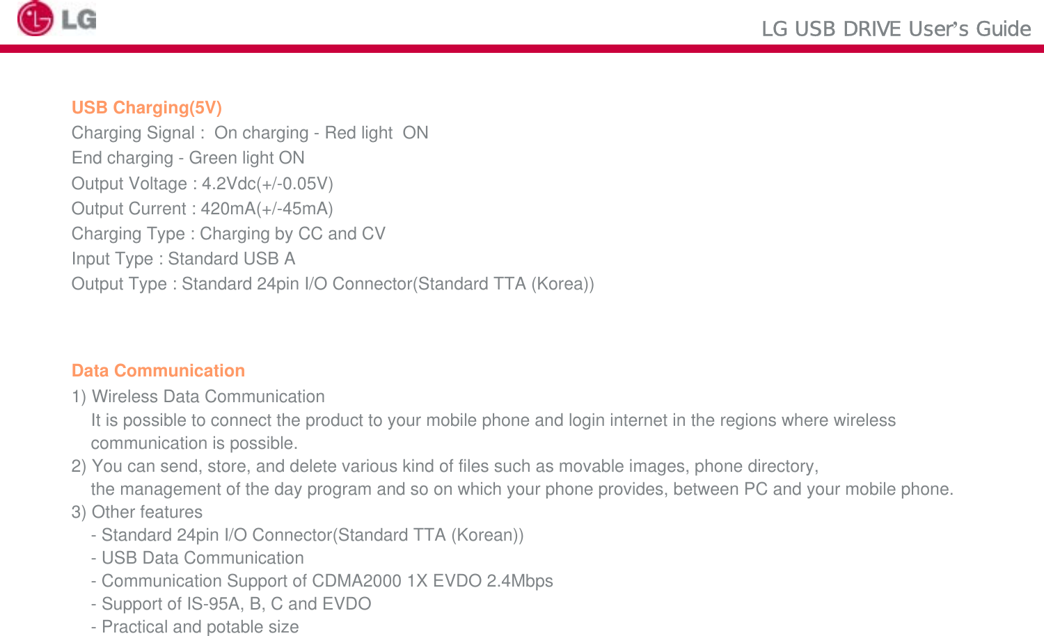 LG USB DRIVE User’s GuideUSB Charging(5V)Charging Signal :  On charging - Red light  ON  End charging - Green light ONOutput Voltage : 4.2Vdc(+/-0.05V)Output Current : 420mA(+/-45mA)Charging Type : Charging by CC and CVInput Type : Standard USB A Output Type : Standard 24pin I/O Connector(Standard TTA (Korea))Data Communication1) Wireless Data CommunicationIt is possible to connect the product to your mobile phone and login internet in the regions where wireless communication is possible. 2) You can send, store, and delete various kind of files such as movable images, phone directory,the management of the day program and so on which your phone provides, between PC and your mobile phone.3) Other features- Standard 24pin I/O Connector(Standard TTA (Korean)) - USB Data Communication- Communication Support of CDMA2000 1X EVDO 2.4Mbps- Support of IS-95A, B, C and EVDO- Practical and potable size