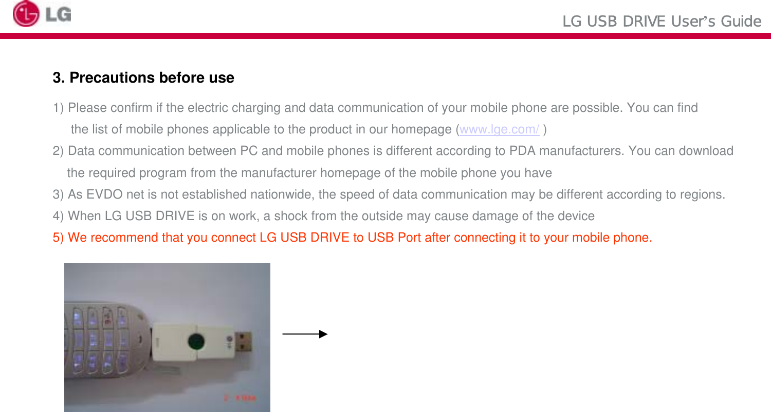 LG USB DRIVE User’s Guide3. Precautions before use1) Please confirm if the electric charging and data communication of your mobile phone are possible. You can findthe list of mobile phones applicable to the product in our homepage (www.lge.com/ )2) Data communication between PC and mobile phones is different according to PDA manufacturers. You can download the required program from the manufacturer homepage of the mobile phone you have3) As EVDO net is not established nationwide, the speed of data communication may be different according to regions.4) When LG USB DRIVE is on work, a shock from the outside may cause damage of the device5) We recommend that you connect LG USB DRIVE to USB Port after connecting it to your mobile phone.