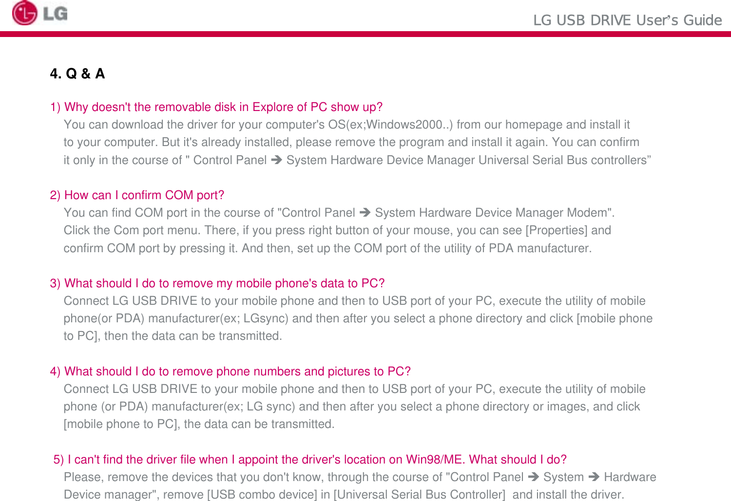 LG USB DRIVE User’s Guide4. Q &amp; A1) Why doesn&apos;t the removable disk in Explore of PC show up?You can download the driver for your computer&apos;s OS(ex;Windows2000..) from our homepage and install it to your computer. But it&apos;s already installed, please remove the program and install it again. You can confirm it only in the course of &quot; Control Panel ÎSystem Hardware Device Manager Universal Serial Bus controllers”2) How can I confirm COM port?You can find COM port in the course of &quot;Control Panel ÎSystem Hardware Device Manager Modem&quot;. Click the Com port menu. There, if you press right button of your mouse, you can see [Properties] andconfirm COM port by pressing it. And then, set up the COM port of the utility of PDA manufacturer.3) What should I do to remove my mobile phone&apos;s data to PC?Connect LG USB DRIVE to your mobile phone and then to USB port of your PC, execute the utility of mobile phone(or PDA) manufacturer(ex; LGsync) and then after you select a phone directory and click [mobile phone to PC], then the data can be transmitted. 4) What should I do to remove phone numbers and pictures to PC?Connect LG USB DRIVE to your mobile phone and then to USB port of your PC, execute the utility of mobile phone (or PDA) manufacturer(ex; LG sync) and then after you select a phone directory or images, and click [mobile phone to PC], the data can be transmitted. 5) I can&apos;t find the driver file when I appoint the driver&apos;s location on Win98/ME. What should I do?Please, remove the devices that you don&apos;t know, through the course of &quot;Control Panel ÎSystem ÎHardware Device manager&quot;, remove [USB combo device] in [Universal Serial Bus Controller]  and install the driver. 