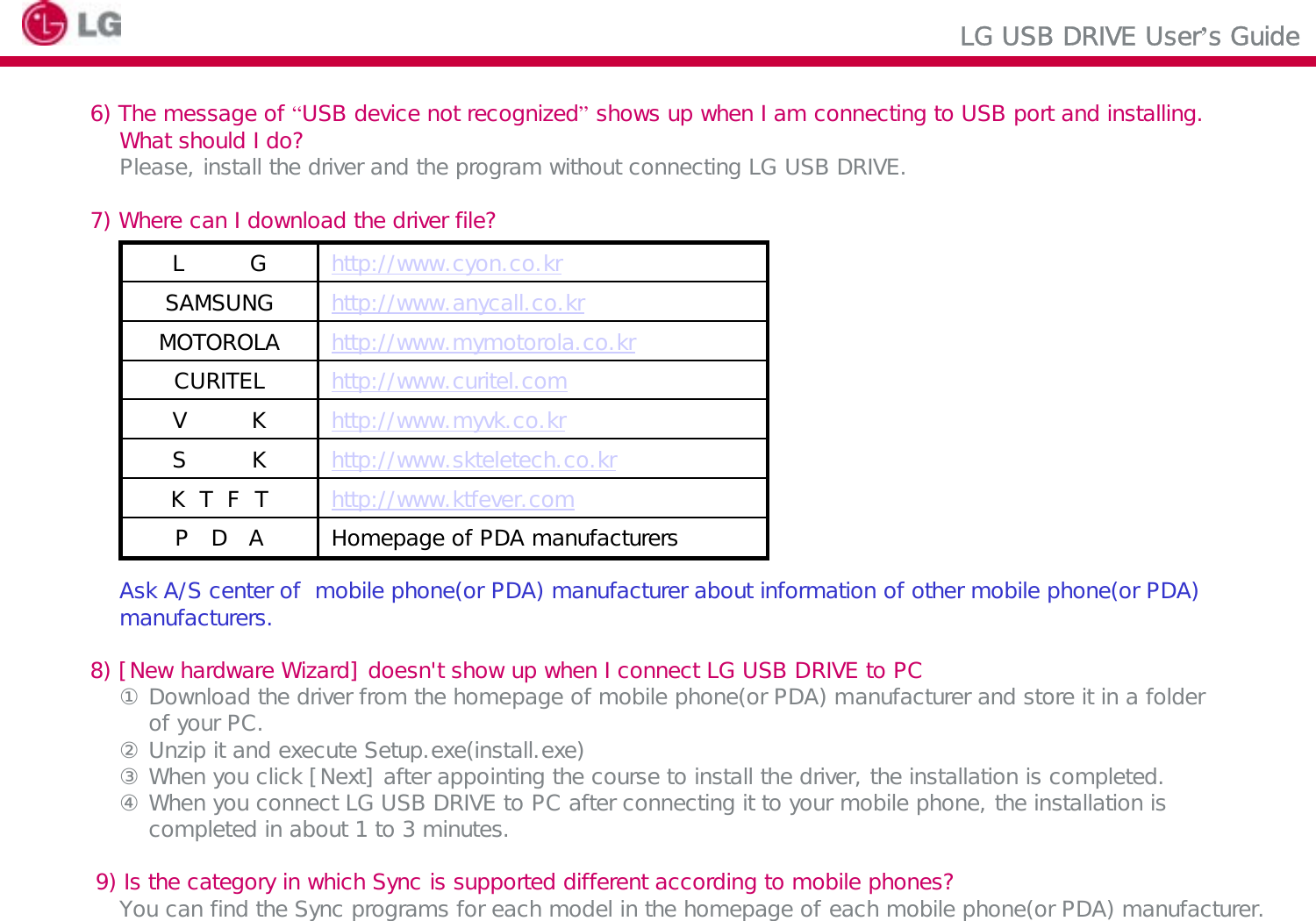 LG USB DRIVE User’s Guide6) The message of “USB device not recognized”shows up when I am connecting to USB port and installing.What should I do?Please, install the driver and the program without connecting LG USB DRIVE.7) Where can I download the driver file?Ask A/S center of  mobile phone(or PDA) manufacturer about information of other mobile phone(or PDA)manufacturers.8) [New hardware Wizard] doesn&apos;t show up when I connect LG USB DRIVE to PC① Download the driver from the homepage of mobile phone(or PDA) manufacturer and store it in a folder of your PC.② Unzip it and execute Setup.exe(install.exe)③ When you click [Next] after appointing the course to install the driver, the installation is completed.④ When you connect LG USB DRIVE to PC after connecting it to your mobile phone, the installation is completed in about 1 to 3 minutes.9) Is the category in which Sync is supported different according to mobile phones?You can find the Sync programs for each model in the homepage of each mobile phone(or PDA) manufacturer.http://www.myvk.co.krV   Khttp://www.skteletech.co.krS    Khttp://www.cyon.co.krL    GHomepage of PDA manufacturersP D Ahttp://www.ktfever.comK  T  F  Thttp://www.curitel.comCURITELhttp://www.mymotorola.co.krMOTOROLAhttp://www.anycall.co.krSAMSUNG