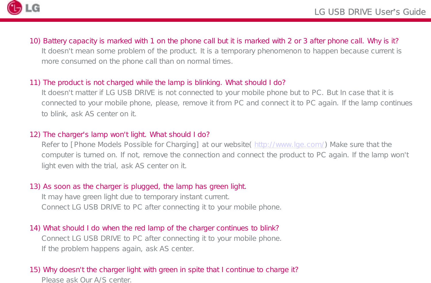 LG USB DRIVE User’s Guide10) Battery capacity is marked with 1 on the phone call but it is marked with 2 or 3 after phone call. Why is it?It doesn&apos;t mean some problem of the product. It is a temporary phenomenon to happen because current ismore consumed on the phone call than on normal times. 11) The product is not charged while the lamp is blinking. What should I do?It doesn&apos;t matter if LG USB DRIVE is not connected to your mobile phone but to PC. But In case that it is connected to your mobile phone, please, remove it from PC and connect it to PC again. If the lamp continues to blink, ask AS center on it.12) The charger&apos;s lamp won&apos;t light. What should I do?Refer to [Phone Models Possible for Charging] at our website( http://www.lge.com/) Make sure that the computer is turned on. If not, remove the connection and connect the product to PC again. If the lamp won&apos;t light even with the trial, ask AS center on it.13) As soon as the charger is plugged, the lamp has green light.It may have green light due to temporary instant current.Connect LG USB DRIVE to PC after connecting it to your mobile phone.14) What should I do when the red lamp of the charger continues to blink?Connect LG USB DRIVE to PC after connecting it to your mobile phone.If the problem happens again, ask AS center.15) Why doesn&apos;t the charger light with green in spite that I continue to charge it?Please ask Our A/S center.