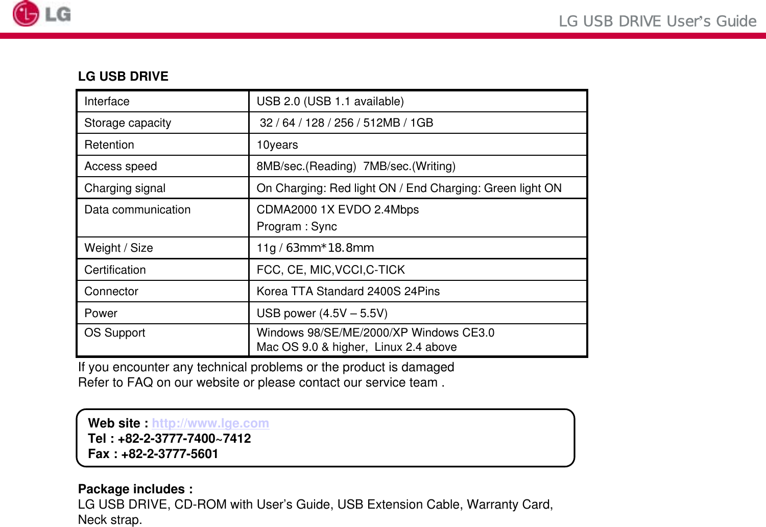 LG USB DRIVEIf you encounter any technical problems or the product is damagedRefer to FAQ on our website or please contact our service team .Package includes :LG USB DRIVE, CD-ROM with User’s Guide, USB Extension Cable, Warranty Card,Web site : http://www.lge.comTel : +82-2-3777-7400~7412Fax : +82-2-3777-560132 / 64 / 128 / 256 / 512MB / 1GBStorage capacityWindows 98/SE/ME/2000/XP Windows CE3.0Mac OS 9.0 &amp; higher,  Linux 2.4 aboveOS SupportUSB power (4.5V – 5.5V)PowerKorea TTA Standard 2400S 24PinsConnectorFCC, CE, MIC,VCCI,C-TICKCertification11g / 63mm*18.8mmWeight / SizeCDMA2000 1X EVDO 2.4MbpsProgram : SyncData communicationOn Charging: Red light ON / End Charging: Green light ONCharging signal8MB/sec.(Reading)  7MB/sec.(Writing)Access speed10yearsRetentionUSB 2.0 (USB 1.1 available)InterfaceLG USB DRIVE User’s GuideNeck strap.