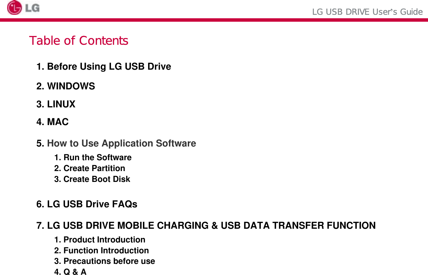 LG USB DRIVE User’s GuideTable of Contents1. Before Using LG USB Drive2. WINDOWS3. LINUX4. MAC5. How to Use Application Software1. Run the Software 2. Create Partition3. Create Boot Disk6. LG USB Drive FAQs7. LG USB DRIVE MOBILE CHARGING &amp; USB DATA TRANSFER FUNCTION1. Product Introduction2. Function Introduction 3. Precautions before use4. Q &amp; A