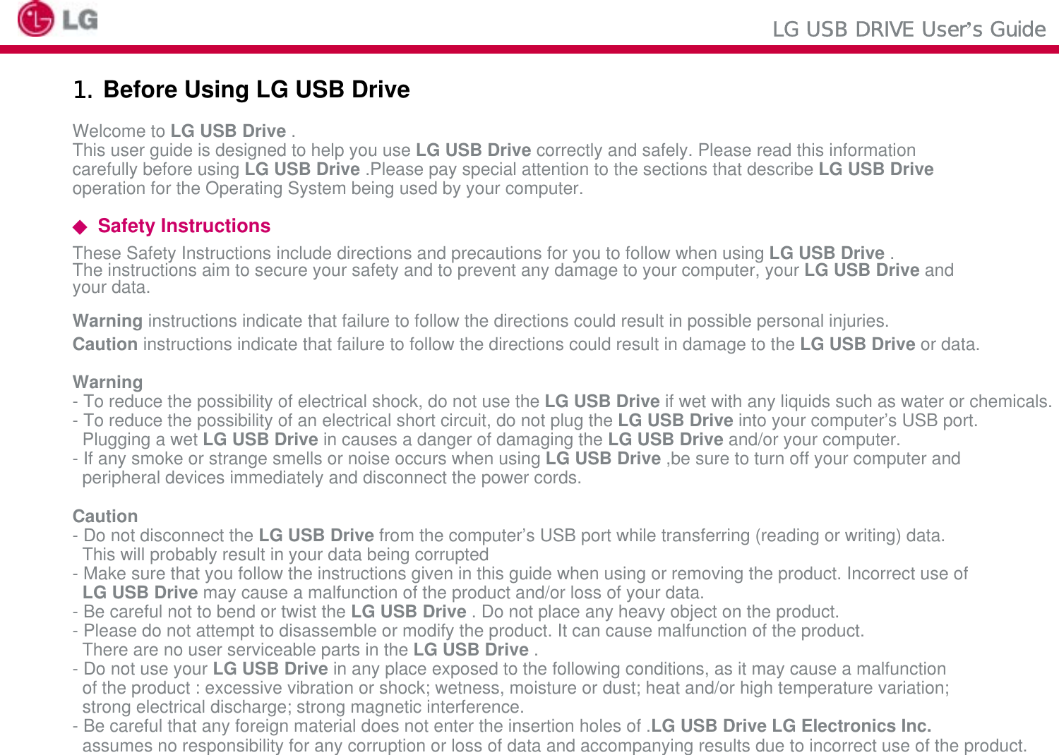 LG USB DRIVE User’s Guide1. Before Using LG USB DriveWelcome to LG USB Drive .This user guide is designed to help you use LG USB Drive correctly and safely. Please read this informationcarefully before using LG USB Drive .Please pay special attention to the sections that describe LG USB Driveoperation for the Operating System being used by your computer.◆Safety InstructionsThese Safety Instructions include directions and precautions for you to follow when using LG USB Drive . The instructions aim to secure your safety and to prevent any damage to your computer, your LG USB Drive and your data.Warning instructions indicate that failure to follow the directions could result in possible personal injuries.Caution instructions indicate that failure to follow the directions could result in damage to the LG USB Drive or data.Warning- To reduce the possibility of electrical shock, do not use the LG USB Drive if wet with any liquids such as water or chemicals.- To reduce the possibility of an electrical short circuit, do not plug the LG USB Drive into your computer’s USB port.Plugging a wet LG USB Drive in causes a danger of damaging the LG USB Drive and/or your computer.- If any smoke or strange smells or noise occurs when using LG USB Drive ,be sure to turn off your computer and peripheral devices immediately and disconnect the power cords.Caution- Do not disconnect the LG USB Drive from the computer’s USB port while transferring (reading or writing) data.This will probably result in your data being corrupted- Make sure that you follow the instructions given in this guide when using or removing the product. Incorrect use of LG USB Drive may cause a malfunction of the product and/or loss of your data.- Be careful not to bend or twist the LG USB Drive . Do not place any heavy object on the product.- Please do not attempt to disassemble or modify the product. It can cause malfunction of the product.There are no user serviceable parts in the LG USB Drive .- Do not use your LG USB Drive in any place exposed to the following conditions, as it may cause a malfunction of the product : excessive vibration or shock; wetness, moisture or dust; heat and/or high temperature variation; strong electrical discharge; strong magnetic interference.- Be careful that any foreign material does not enter the insertion holes of .LG USB Drive LG Electronics Inc. assumes no responsibility for any corruption or loss of data and accompanying results due to incorrect use of the product.