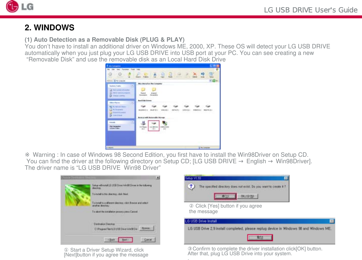 LG USB DRIVE User’s Guide2. WINDOWS (1) Auto Detection as a Removable Disk (PLUG &amp; PLAY)You don’t have to install an additional driver on Windows ME, 2000, XP. These OS will detect your LG USB DRIVEautomatically when you just plug your LG USB DRIVE into USB port at your PC. You can see creating a new“Removable Disk” and use the removable disk as an Local Hard Disk Drive※Warning : In case of Windows 98 Second Edition, you first have to install the Win98Driver on Setup CD.You can find the driver at the following directory on Setup CD; [LG USB DRIVE →English →Win98Driver]. The driver name is “LG USB DRIVE  Win98 Driver”②Click [Yes] button if you agree the message③Confirm to complete the driver installation click[OK] button.After that, plug LG USB Drive into your system..①Start a Driver Setup Wizard, click [Next]button if you agree the message