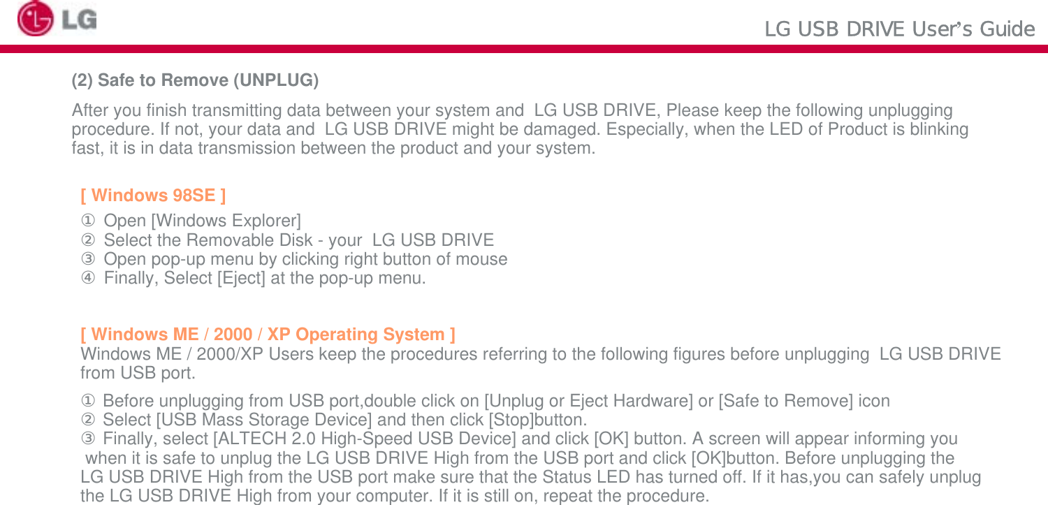 LG USB DRIVE User’s Guide(2) Safe to Remove (UNPLUG)After you finish transmitting data between your system and  LG USB DRIVE, Please keep the following unpluggingprocedure. If not, your data and  LG USB DRIVE might be damaged. Especially, when the LED of Product is blinkingfast, it is in data transmission between the product and your system.[ Windows 98SE ]①Open [Windows Explorer] ②Select the Removable Disk - your  LG USB DRIVE③Open pop-up menu by clicking right button of mouse ④Finally, Select [Eject] at the pop-up menu.[ Windows ME / 2000 / XP Operating System ] Windows ME / 2000/XP Users keep the procedures referring to the following figures before unplugging  LG USB DRIVEfrom USB port.①Before unplugging from USB port,double click on [Unplug or Eject Hardware] or [Safe to Remove] icon②Select [USB Mass Storage Device] and then click [Stop]button. ③Finally, select [ALTECH 2.0 High-Speed USB Device] and click [OK] button. A screen will appear informing youwhen it is safe to unplug the LG USB DRIVE High from the USB port and click [OK]button. Before unplugging the LG USB DRIVE High from the USB port make sure that the Status LED has turned off. If it has,you can safely unplug the LG USB DRIVE High from your computer. If it is still on, repeat the procedure. 