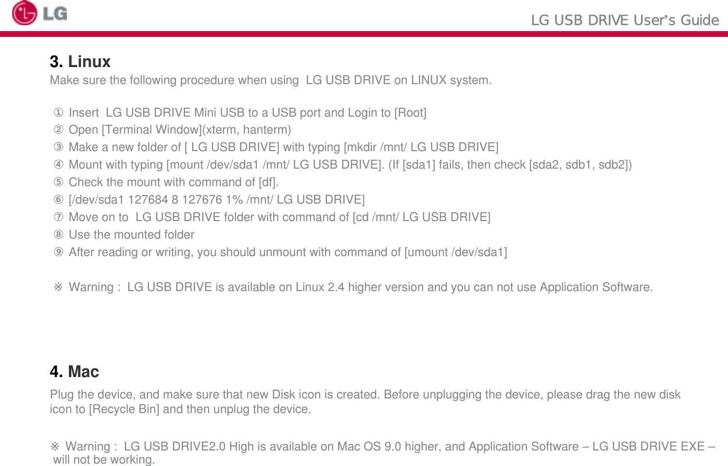 LG USB DRIVE User’s Guide3. LinuxMake sure the following procedure when using  LG USB DRIVE on LINUX system.①Insert  LG USB DRIVE Mini USB to a USB port and Login to [Root]②Open [Terminal Window](xterm, hanterm)③Make a new folder of [ LG USB DRIVE] with typing [mkdir /mnt/ LG USB DRIVE]④Mount with typing [mount /dev/sda1 /mnt/ LG USB DRIVE]. (If [sda1] fails, then check [sda2, sdb1, sdb2])⑤Check the mount with command of [df].⑥[/dev/sda1 127684 8 127676 1% /mnt/ LG USB DRIVE]⑦Move on to  LG USB DRIVE folder with command of [cd /mnt/ LG USB DRIVE]⑧Use the mounted folder ⑨After reading or writing, you should unmount with command of [umount /dev/sda1]※Warning :  LG USB DRIVE is available on Linux 2.4 higher version and you can not use Application Software.4. MacPlug the device, and make sure that new Disk icon is created. Before unplugging the device, please drag the new disk icon to [Recycle Bin] and then unplug the device.※Warning :  LG USB DRIVE2.0 High is available on Mac OS 9.0 higher, and Application Software – LG USB DRIVE EXE –will not be working.