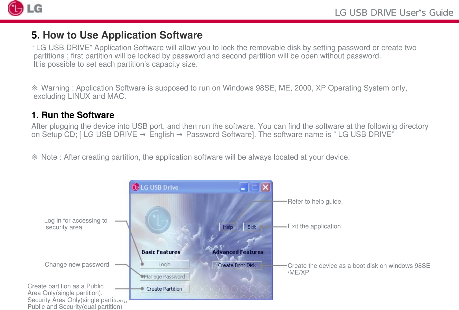 LG USB DRIVE User’s Guide5. How to Use Application Software“ LG USB DRIVE” Application Software will allow you to lock the removable disk by setting password or create twopartitions ; first partition will be locked by password and second partition will be open without password.It is possible to set each partition’s capacity size.※Warning : Application Software is supposed to run on Windows 98SE, ME, 2000, XP Operating System only,excluding LINUX and MAC.1. Run the SoftwareAfter plugging the device into USB port, and then run the software. You can find the software at the following directoryon Setup CD; [ LG USB DRIVE →English →Password Software]. The software name is “ LG USB DRIVE”※Note : After creating partition, the application software will be always located at your device.Log in for accessing tosecurity areaChange new passwordCreate partition as a PublicArea Only(single partition),Security Area Only(single partition),Public and Security(dual partition)Refer to help guide.Exit the applicationCreate the device as a boot disk on windows 98SE/ME/XP