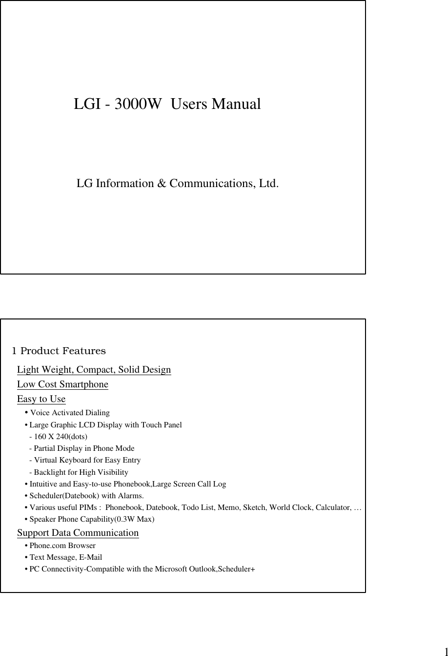 1LGI - 3000W  Users ManualLG Information &amp; Communications, Ltd.1 Product FeaturesLight Weight, Compact, Solid DesignLow Cost SmartphoneEasy to Use• Voice Activated Dialing• Large Graphic LCD Display with Touch Panel      - 160 X 240(dots)      - Partial Display in Phone Mode      - Virtual Keyboard for Easy Entry      - Backlight for High Visibility• Intuitive and Easy-to-use Phonebook,Large Screen Call Log• Scheduler(Datebook) with Alarms.• Various useful PIMs :  Phonebook, Datebook, Todo List, Memo, Sketch, World Clock, Calculator, …• Speaker Phone Capability(0.3W Max)Support Data Communication• Phone.com Browser• Text Message, E-Mail• PC Connectivity-Compatible with the Microsoft Outlook,Scheduler+
