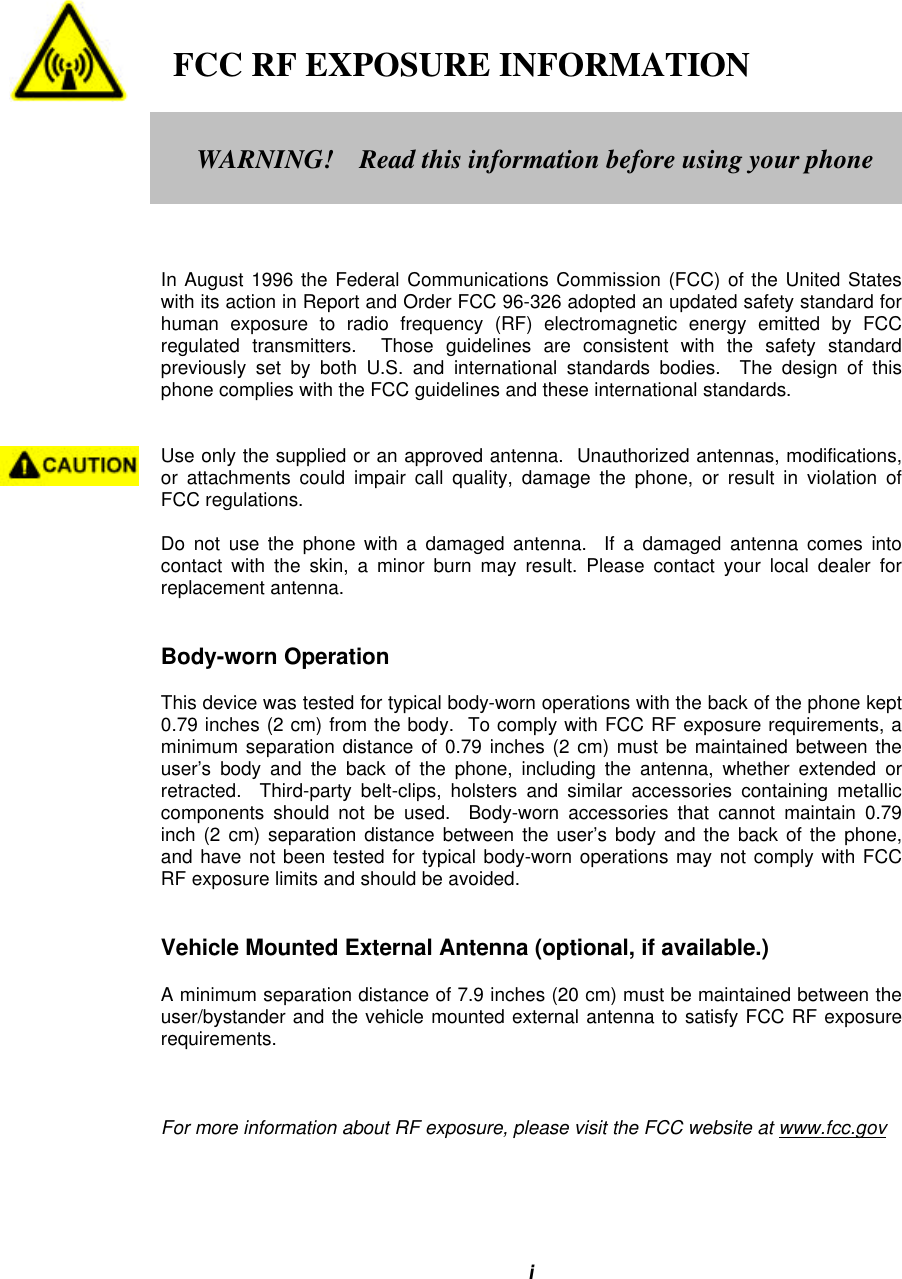 i   FCC RF EXPOSURE INFORMATIONIn August 1996 the Federal Communications Commission (FCC) of the United Stateswith its action in Report and Order FCC 96-326 adopted an updated safety standard forhuman exposure to radio frequency (RF) electromagnetic energy emitted by FCCregulated transmitters.  Those guidelines are consistent with the safety standardpreviously set by both U.S. and international standards bodies.  The design of thisphone complies with the FCC guidelines and these international standards.Use only the supplied or an approved antenna.  Unauthorized antennas, modifications,or attachments could impair call quality, damage the phone, or result in violation ofFCC regulations.Do not use the phone with a damaged antenna.  If a damaged antenna comes intocontact with the skin, a minor burn may result. Please contact your local dealer forreplacement antenna.Body-worn OperationThis device was tested for typical body-worn operations with the back of the phone kept0.79 inches (2 cm) from the body.  To comply with FCC RF exposure requirements, aminimum separation distance of 0.79 inches (2 cm) must be maintained between theuser’s body and the back of the phone, including the antenna, whether extended orretracted.  Third-party belt-clips, holsters and similar accessories containing metalliccomponents should not be used.  Body-worn accessories that cannot maintain 0.79inch (2 cm) separation distance between the user’s body and the back of the phone,and have not been tested for typical body-worn operations may not comply with FCCRF exposure limits and should be avoided.Vehicle Mounted External Antenna (optional, if available.)A minimum separation distance of 7.9 inches (20 cm) must be maintained between theuser/bystander and the vehicle mounted external antenna to satisfy FCC RF exposurerequirements.For more information about RF exposure, please visit the FCC website at www.fcc.govWARNING!    Read this information before using your phone