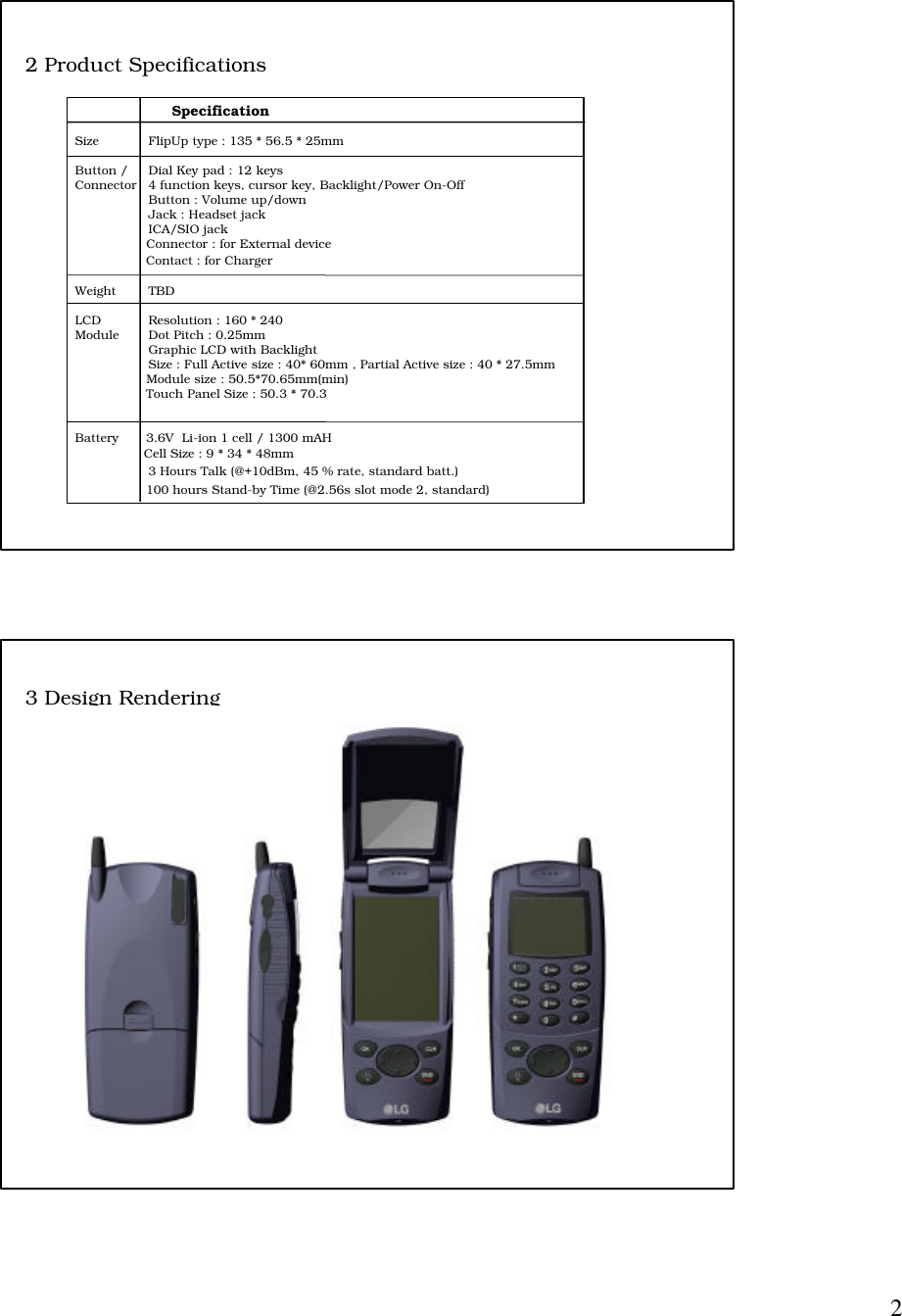 2                    SpecificationSize FlipUp type : 135 * 56.5 * 25mmButton / Dial Key pad : 12 keysConnector 4 function keys, cursor key, Backlight/Power On-OffButton : Volume up/downJack : Headset jackICA/SIO jack                  Connector : for External device                  Contact : for ChargerWeight TBDLCD Resolution : 160 * 240Module Dot Pitch : 0.25mmGraphic LCD with BacklightSize : Full Active size : 40* 60mm , Partial Active size : 40 * 27.5mm                  Module size : 50.5*70.65mm(min)                  Touch Panel Size : 50.3 * 70.3Battery       3.6V  Li-ion 1 cell / 1300 mAH               Cell Size : 9 * 34 * 48mm                3 Hours Talk (@+10dBm, 45 % rate, standard batt.)                  100 hours Stand-by Time (@2.56s slot mode 2, standard)2 Product Specifications3 Design Rendering