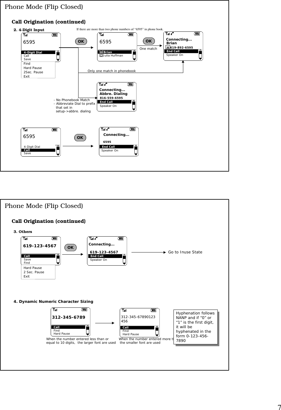 7Call Origination (continued)Phone Mode (Flip Closed)2. 4-Digit InputFindHard Pause2Sec. PauseExitOK4-Digit DialCallSave 6595H BrianO Julia Huffman6595OKIf there are more than two phone numbers of “6595” in phone book.Call4-Digit DialSave 6595 OKEnd CallH 619-892-6595BrianConnecting...End Call6595Connecting...One matchEnd Call816-559-6595Abbre. DialingConnecting...- No Phonebook Match- Abbreviate Dial to prefix  that set in   setup-&gt;abbre. dialingOnly one match in phonebookSpeaker OnSpeaker OnSpeaker OnSpeaker OnCall Origination (continued)Phone Mode (Flip Closed)3. OthersHard Pause2 Sec. PauseExitOKCallSaveFind619-123-45674. Dynamic Numeric Character SizingCallFindHard Pause312-345-6789CallFindHard Pause312-345-67890123456When the number entered less than or equal to 10 digits,  the larger font are used When the number entered more than 10 digits,  the smaller font are usedGo to Inuse StateEnd Call 619-123-4567Connecting...Hyphenation followsNANP and if “0” or“1” is the first digit,it will behyphenated in theform 0-123-456-7890Hyphenation followsNANP and if “0” or“1” is the first digit,it will behyphenated in theform 0-123-456-7890