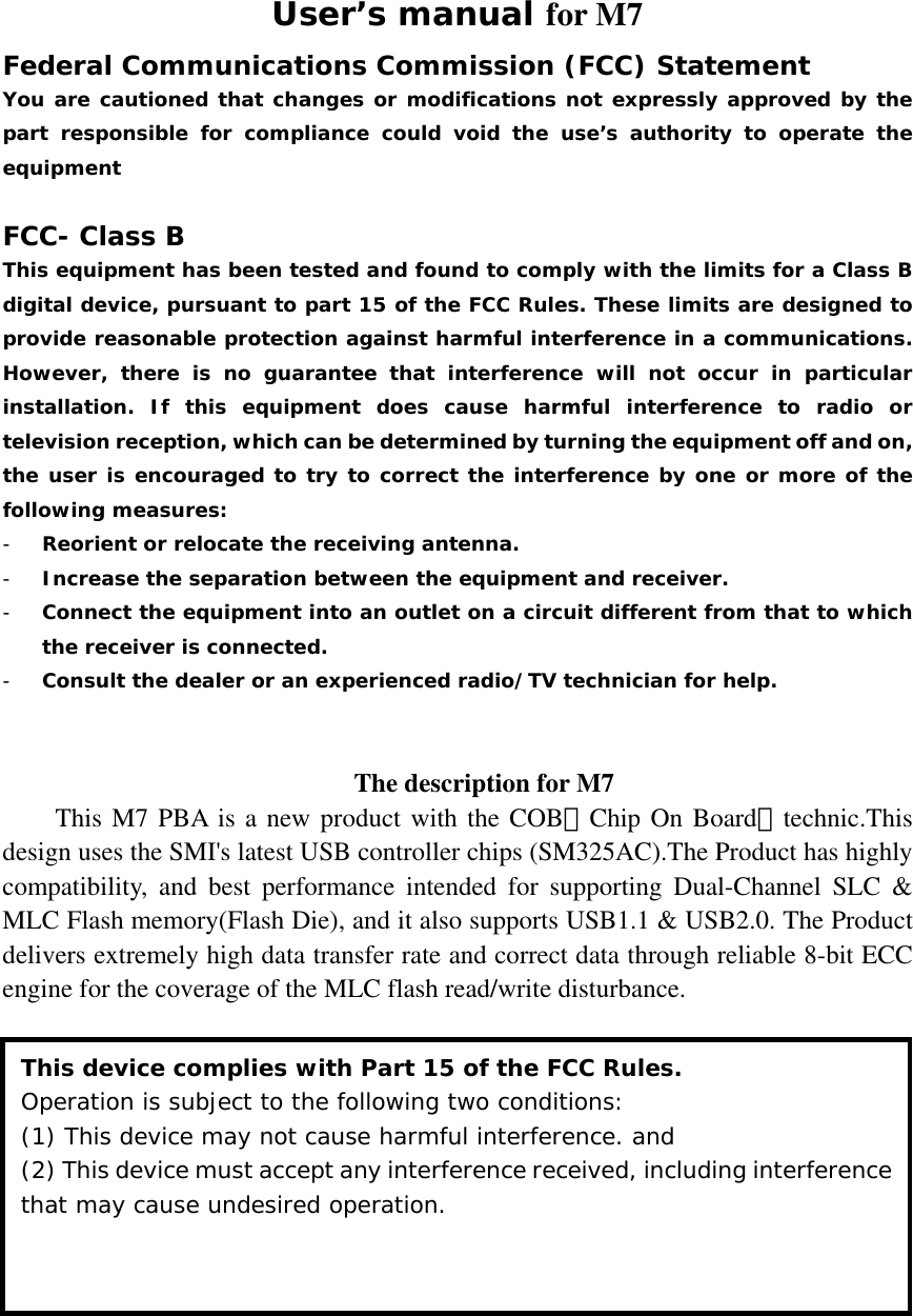 User’s manual for M7 Federal Communications Commission (FCC) Statement You are cautioned that changes or modifications not expressly approved by the part responsible for compliance could void the use’s authority to operate the equipment  FCC- Class B This equipment has been tested and found to comply with the limits for a Class B digital device, pursuant to part 15 of the FCC Rules. These limits are designed to provide reasonable protection against harmful interference in a communications. However, there is no guarantee that interference will not occur in particular installation. If this equipment does cause harmful interference to radio or television reception, which can be determined by turning the equipment off and on, the user is encouraged to try to correct the interference by one or more of the following measures: - Reorient or relocate the receiving antenna. - Increase the separation between the equipment and receiver. - Connect the equipment into an outlet on a circuit different from that to which the receiver is connected. - Consult the dealer or an experienced radio/TV technician for help.   The description for M7 This M7 PBA is a new product with the COB（Chip On Board）technic.This design uses the SMI&apos;s latest USB controller chips (SM325AC).The Product has highly compatibility, and best performance intended for supporting Dual-Channel SLC &amp; MLC Flash memory(Flash Die), and it also supports USB1.1 &amp; USB2.0. The Product delivers extremely high data transfer rate and correct data through reliable 8-bit ECC engine for the coverage of the MLC flash read/write disturbance.  This device complies with Part 15 of the FCC Rules. Operation is subject to the following two conditions:  (1) This device may not cause harmful interference. and (2) This device must accept any interference received, including interference that may cause undesired operation. 